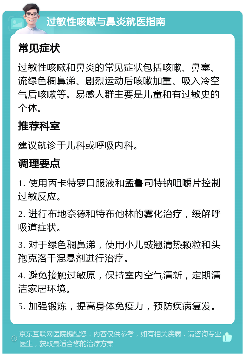 过敏性咳嗽与鼻炎就医指南 常见症状 过敏性咳嗽和鼻炎的常见症状包括咳嗽、鼻塞、流绿色稠鼻涕、剧烈运动后咳嗽加重、吸入冷空气后咳嗽等。易感人群主要是儿童和有过敏史的个体。 推荐科室 建议就诊于儿科或呼吸内科。 调理要点 1. 使用丙卡特罗口服液和孟鲁司特钠咀嚼片控制过敏反应。 2. 进行布地奈德和特布他林的雾化治疗，缓解呼吸道症状。 3. 对于绿色稠鼻涕，使用小儿豉翘清热颗粒和头孢克洛干混悬剂进行治疗。 4. 避免接触过敏原，保持室内空气清新，定期清洁家居环境。 5. 加强锻炼，提高身体免疫力，预防疾病复发。