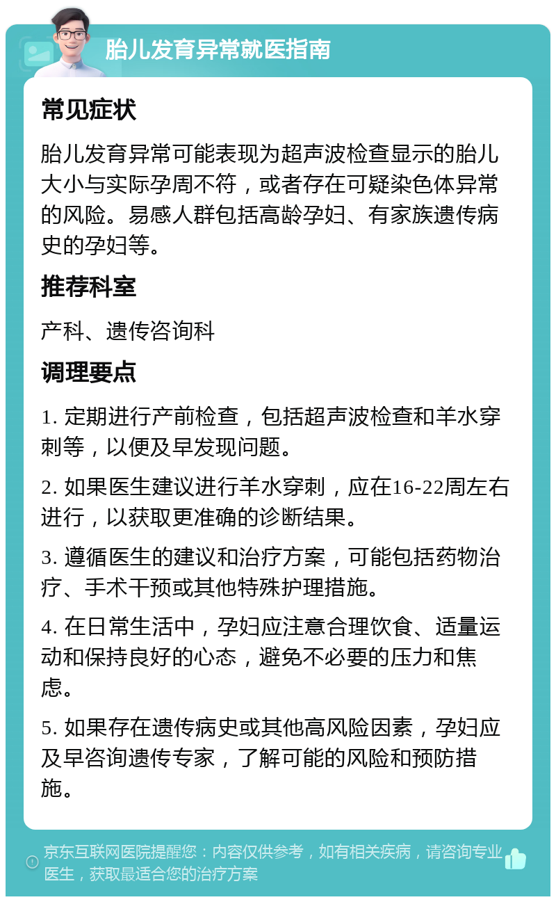 胎儿发育异常就医指南 常见症状 胎儿发育异常可能表现为超声波检查显示的胎儿大小与实际孕周不符，或者存在可疑染色体异常的风险。易感人群包括高龄孕妇、有家族遗传病史的孕妇等。 推荐科室 产科、遗传咨询科 调理要点 1. 定期进行产前检查，包括超声波检查和羊水穿刺等，以便及早发现问题。 2. 如果医生建议进行羊水穿刺，应在16-22周左右进行，以获取更准确的诊断结果。 3. 遵循医生的建议和治疗方案，可能包括药物治疗、手术干预或其他特殊护理措施。 4. 在日常生活中，孕妇应注意合理饮食、适量运动和保持良好的心态，避免不必要的压力和焦虑。 5. 如果存在遗传病史或其他高风险因素，孕妇应及早咨询遗传专家，了解可能的风险和预防措施。