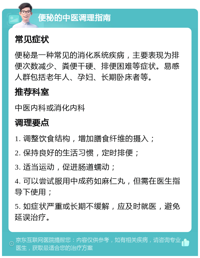 便秘的中医调理指南 常见症状 便秘是一种常见的消化系统疾病，主要表现为排便次数减少、粪便干硬、排便困难等症状。易感人群包括老年人、孕妇、长期卧床者等。 推荐科室 中医内科或消化内科 调理要点 1. 调整饮食结构，增加膳食纤维的摄入； 2. 保持良好的生活习惯，定时排便； 3. 适当运动，促进肠道蠕动； 4. 可以尝试服用中成药如麻仁丸，但需在医生指导下使用； 5. 如症状严重或长期不缓解，应及时就医，避免延误治疗。