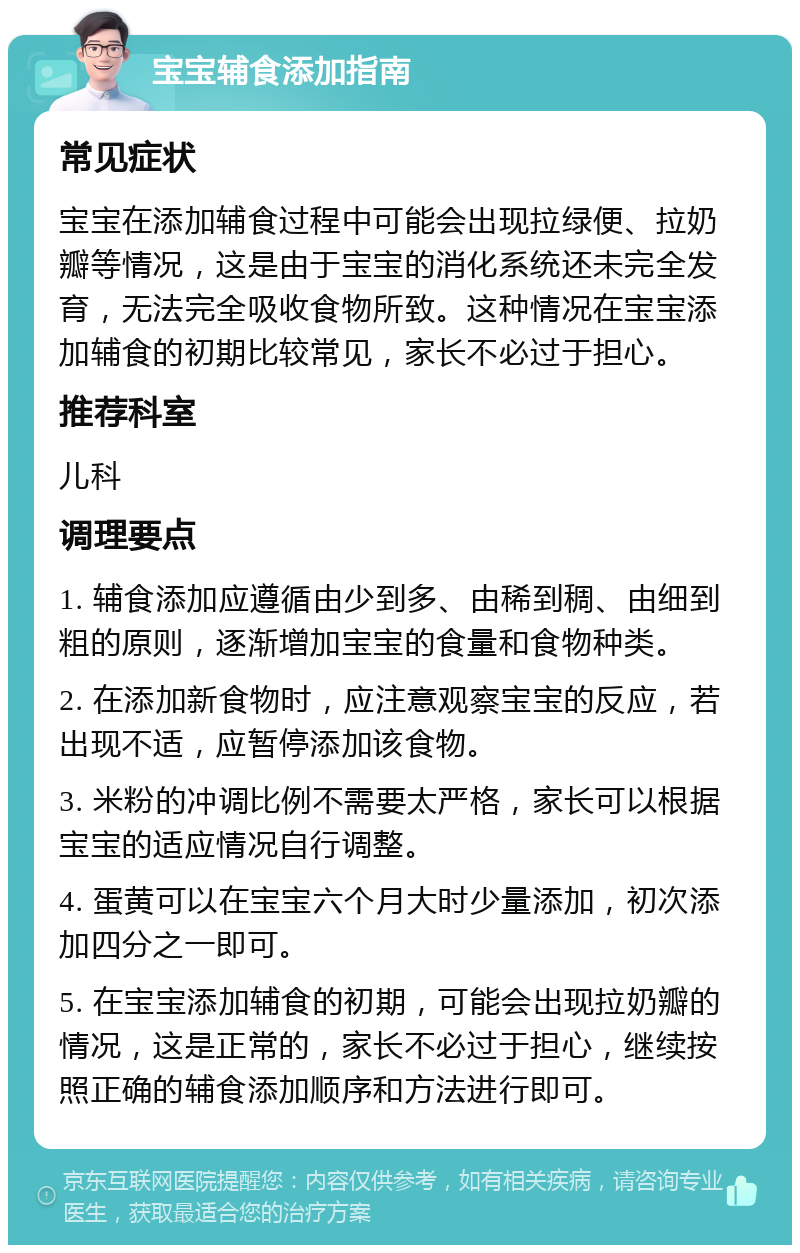 宝宝辅食添加指南 常见症状 宝宝在添加辅食过程中可能会出现拉绿便、拉奶瓣等情况，这是由于宝宝的消化系统还未完全发育，无法完全吸收食物所致。这种情况在宝宝添加辅食的初期比较常见，家长不必过于担心。 推荐科室 儿科 调理要点 1. 辅食添加应遵循由少到多、由稀到稠、由细到粗的原则，逐渐增加宝宝的食量和食物种类。 2. 在添加新食物时，应注意观察宝宝的反应，若出现不适，应暂停添加该食物。 3. 米粉的冲调比例不需要太严格，家长可以根据宝宝的适应情况自行调整。 4. 蛋黄可以在宝宝六个月大时少量添加，初次添加四分之一即可。 5. 在宝宝添加辅食的初期，可能会出现拉奶瓣的情况，这是正常的，家长不必过于担心，继续按照正确的辅食添加顺序和方法进行即可。