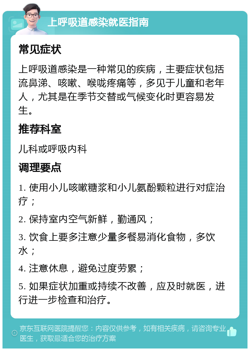 上呼吸道感染就医指南 常见症状 上呼吸道感染是一种常见的疾病，主要症状包括流鼻涕、咳嗽、喉咙疼痛等，多见于儿童和老年人，尤其是在季节交替或气候变化时更容易发生。 推荐科室 儿科或呼吸内科 调理要点 1. 使用小儿咳嗽糖浆和小儿氨酚颗粒进行对症治疗； 2. 保持室内空气新鲜，勤通风； 3. 饮食上要多注意少量多餐易消化食物，多饮水； 4. 注意休息，避免过度劳累； 5. 如果症状加重或持续不改善，应及时就医，进行进一步检查和治疗。