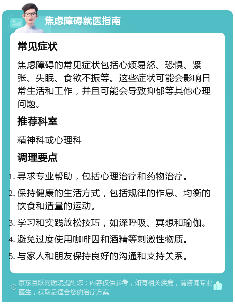 焦虑障碍就医指南 常见症状 焦虑障碍的常见症状包括心烦易怒、恐惧、紧张、失眠、食欲不振等。这些症状可能会影响日常生活和工作，并且可能会导致抑郁等其他心理问题。 推荐科室 精神科或心理科 调理要点 寻求专业帮助，包括心理治疗和药物治疗。 保持健康的生活方式，包括规律的作息、均衡的饮食和适量的运动。 学习和实践放松技巧，如深呼吸、冥想和瑜伽。 避免过度使用咖啡因和酒精等刺激性物质。 与家人和朋友保持良好的沟通和支持关系。