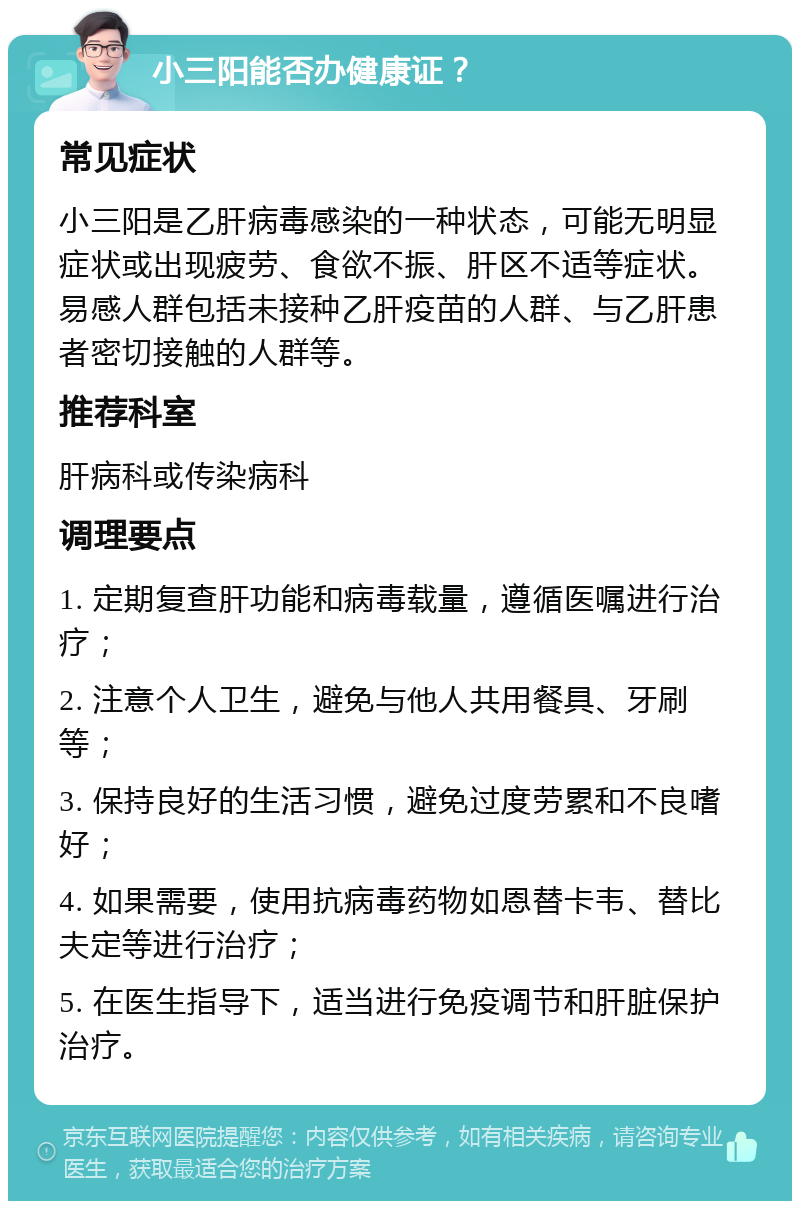 小三阳能否办健康证？ 常见症状 小三阳是乙肝病毒感染的一种状态，可能无明显症状或出现疲劳、食欲不振、肝区不适等症状。易感人群包括未接种乙肝疫苗的人群、与乙肝患者密切接触的人群等。 推荐科室 肝病科或传染病科 调理要点 1. 定期复查肝功能和病毒载量，遵循医嘱进行治疗； 2. 注意个人卫生，避免与他人共用餐具、牙刷等； 3. 保持良好的生活习惯，避免过度劳累和不良嗜好； 4. 如果需要，使用抗病毒药物如恩替卡韦、替比夫定等进行治疗； 5. 在医生指导下，适当进行免疫调节和肝脏保护治疗。