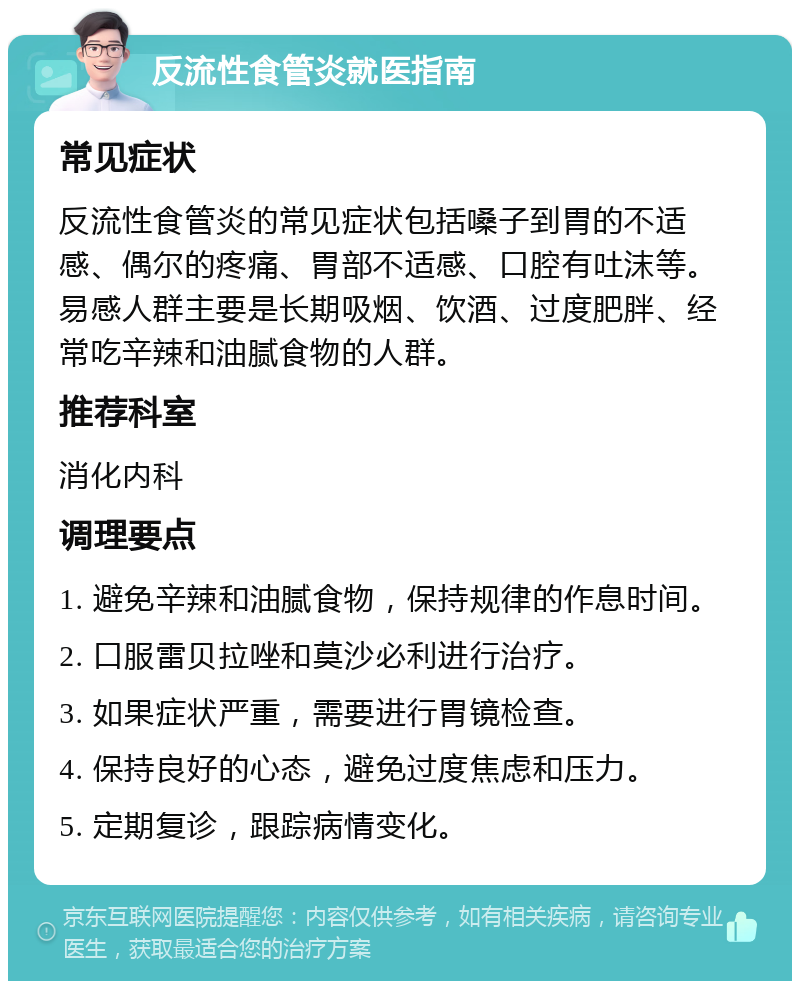 反流性食管炎就医指南 常见症状 反流性食管炎的常见症状包括嗓子到胃的不适感、偶尔的疼痛、胃部不适感、口腔有吐沫等。易感人群主要是长期吸烟、饮酒、过度肥胖、经常吃辛辣和油腻食物的人群。 推荐科室 消化内科 调理要点 1. 避免辛辣和油腻食物，保持规律的作息时间。 2. 口服雷贝拉唑和莫沙必利进行治疗。 3. 如果症状严重，需要进行胃镜检查。 4. 保持良好的心态，避免过度焦虑和压力。 5. 定期复诊，跟踪病情变化。