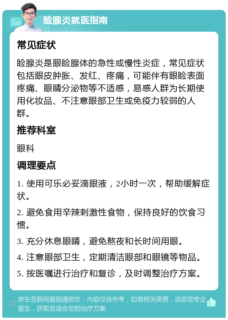 睑腺炎就医指南 常见症状 睑腺炎是眼睑腺体的急性或慢性炎症，常见症状包括眼皮肿胀、发红、疼痛，可能伴有眼睑表面疼痛、眼睛分泌物等不适感，易感人群为长期使用化妆品、不注意眼部卫生或免疫力较弱的人群。 推荐科室 眼科 调理要点 1. 使用可乐必妥滴眼液，2小时一次，帮助缓解症状。 2. 避免食用辛辣刺激性食物，保持良好的饮食习惯。 3. 充分休息眼睛，避免熬夜和长时间用眼。 4. 注意眼部卫生，定期清洁眼部和眼镜等物品。 5. 按医嘱进行治疗和复诊，及时调整治疗方案。