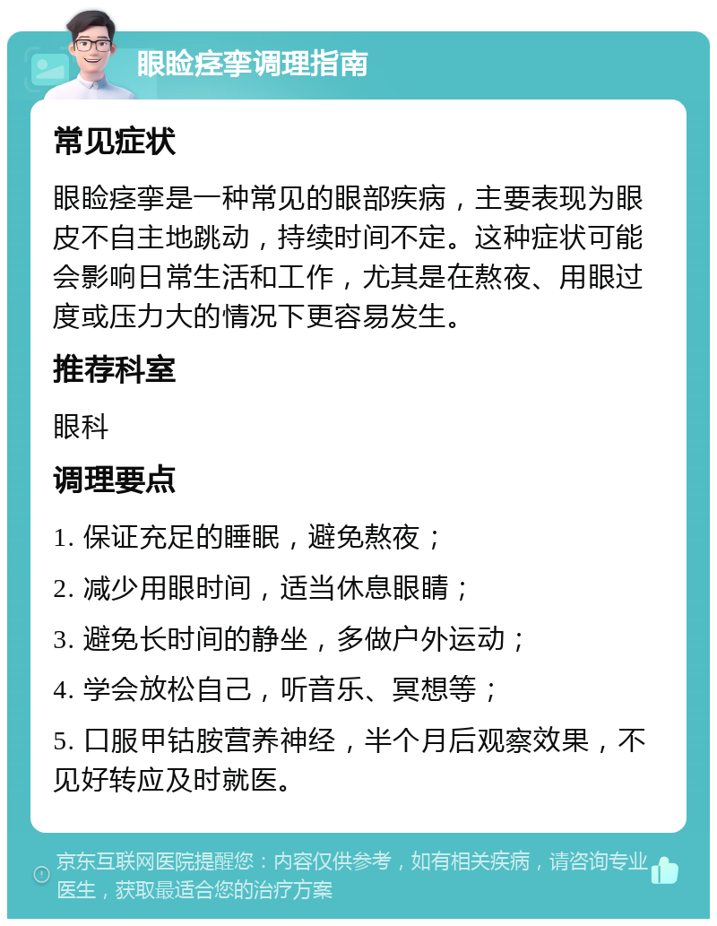 眼睑痉挛调理指南 常见症状 眼睑痉挛是一种常见的眼部疾病，主要表现为眼皮不自主地跳动，持续时间不定。这种症状可能会影响日常生活和工作，尤其是在熬夜、用眼过度或压力大的情况下更容易发生。 推荐科室 眼科 调理要点 1. 保证充足的睡眠，避免熬夜； 2. 减少用眼时间，适当休息眼睛； 3. 避免长时间的静坐，多做户外运动； 4. 学会放松自己，听音乐、冥想等； 5. 口服甲钴胺营养神经，半个月后观察效果，不见好转应及时就医。