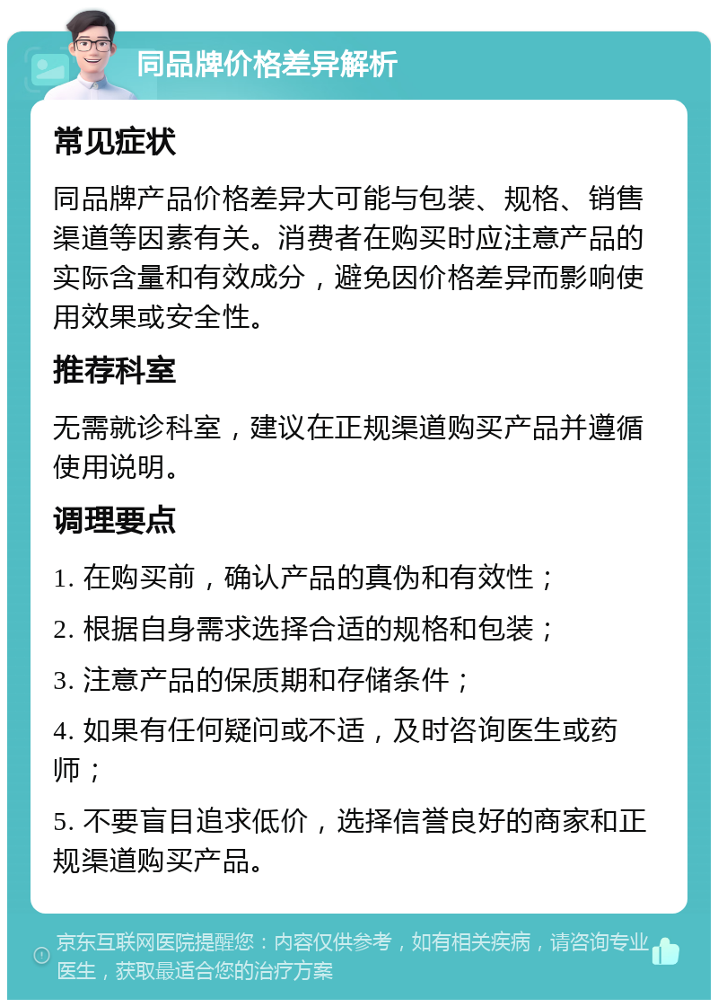 同品牌价格差异解析 常见症状 同品牌产品价格差异大可能与包装、规格、销售渠道等因素有关。消费者在购买时应注意产品的实际含量和有效成分，避免因价格差异而影响使用效果或安全性。 推荐科室 无需就诊科室，建议在正规渠道购买产品并遵循使用说明。 调理要点 1. 在购买前，确认产品的真伪和有效性； 2. 根据自身需求选择合适的规格和包装； 3. 注意产品的保质期和存储条件； 4. 如果有任何疑问或不适，及时咨询医生或药师； 5. 不要盲目追求低价，选择信誉良好的商家和正规渠道购买产品。