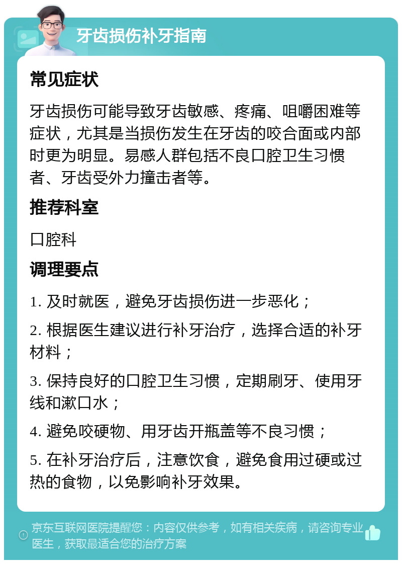 牙齿损伤补牙指南 常见症状 牙齿损伤可能导致牙齿敏感、疼痛、咀嚼困难等症状，尤其是当损伤发生在牙齿的咬合面或内部时更为明显。易感人群包括不良口腔卫生习惯者、牙齿受外力撞击者等。 推荐科室 口腔科 调理要点 1. 及时就医，避免牙齿损伤进一步恶化； 2. 根据医生建议进行补牙治疗，选择合适的补牙材料； 3. 保持良好的口腔卫生习惯，定期刷牙、使用牙线和漱口水； 4. 避免咬硬物、用牙齿开瓶盖等不良习惯； 5. 在补牙治疗后，注意饮食，避免食用过硬或过热的食物，以免影响补牙效果。