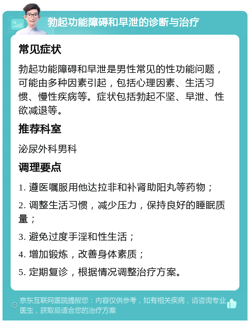 勃起功能障碍和早泄的诊断与治疗 常见症状 勃起功能障碍和早泄是男性常见的性功能问题，可能由多种因素引起，包括心理因素、生活习惯、慢性疾病等。症状包括勃起不坚、早泄、性欲减退等。 推荐科室 泌尿外科男科 调理要点 1. 遵医嘱服用他达拉非和补肾助阳丸等药物； 2. 调整生活习惯，减少压力，保持良好的睡眠质量； 3. 避免过度手淫和性生活； 4. 增加锻炼，改善身体素质； 5. 定期复诊，根据情况调整治疗方案。