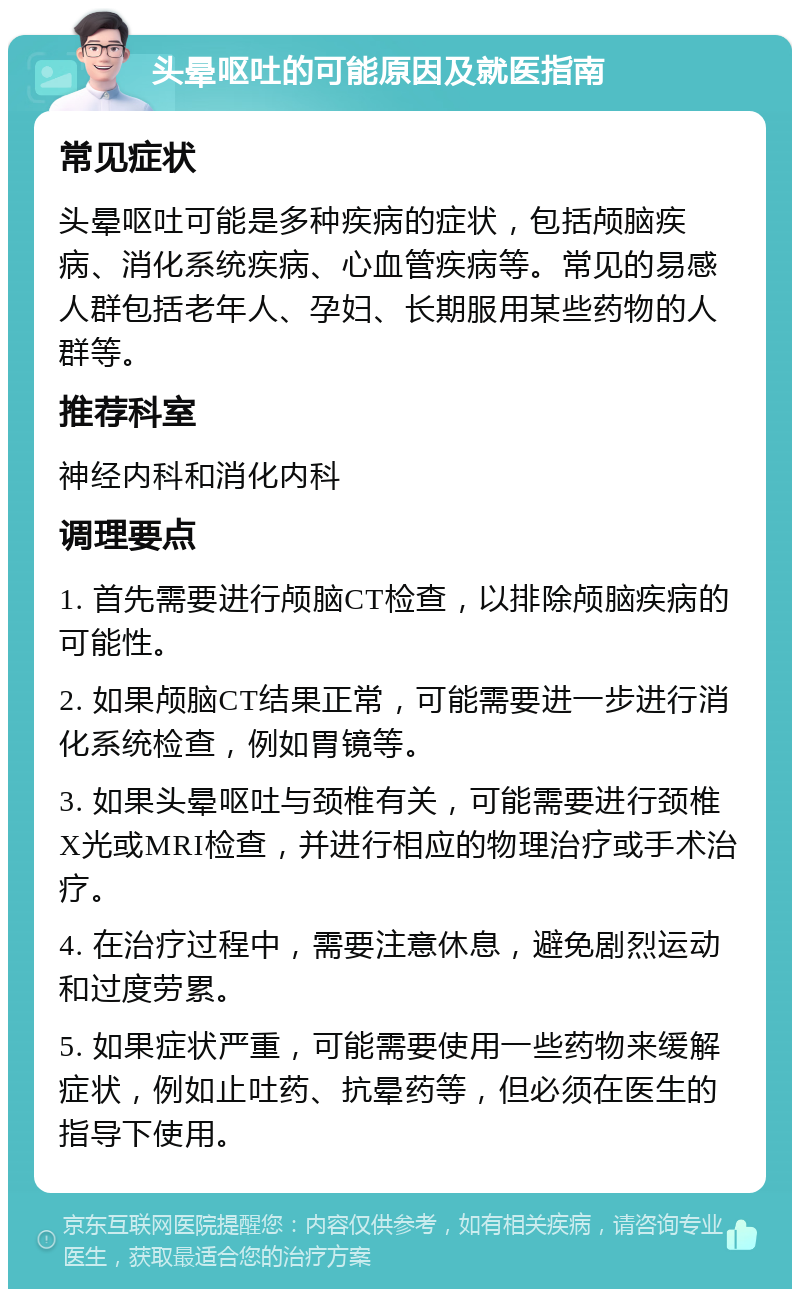 头晕呕吐的可能原因及就医指南 常见症状 头晕呕吐可能是多种疾病的症状，包括颅脑疾病、消化系统疾病、心血管疾病等。常见的易感人群包括老年人、孕妇、长期服用某些药物的人群等。 推荐科室 神经内科和消化内科 调理要点 1. 首先需要进行颅脑CT检查，以排除颅脑疾病的可能性。 2. 如果颅脑CT结果正常，可能需要进一步进行消化系统检查，例如胃镜等。 3. 如果头晕呕吐与颈椎有关，可能需要进行颈椎X光或MRI检查，并进行相应的物理治疗或手术治疗。 4. 在治疗过程中，需要注意休息，避免剧烈运动和过度劳累。 5. 如果症状严重，可能需要使用一些药物来缓解症状，例如止吐药、抗晕药等，但必须在医生的指导下使用。