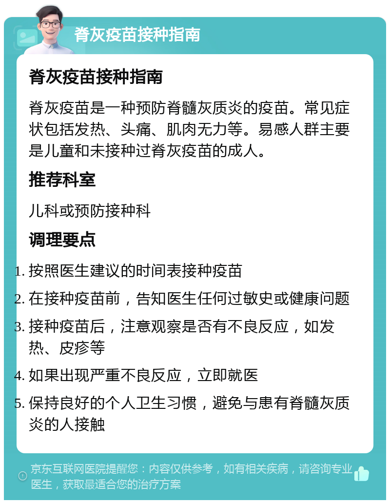 脊灰疫苗接种指南 脊灰疫苗接种指南 脊灰疫苗是一种预防脊髓灰质炎的疫苗。常见症状包括发热、头痛、肌肉无力等。易感人群主要是儿童和未接种过脊灰疫苗的成人。 推荐科室 儿科或预防接种科 调理要点 按照医生建议的时间表接种疫苗 在接种疫苗前，告知医生任何过敏史或健康问题 接种疫苗后，注意观察是否有不良反应，如发热、皮疹等 如果出现严重不良反应，立即就医 保持良好的个人卫生习惯，避免与患有脊髓灰质炎的人接触