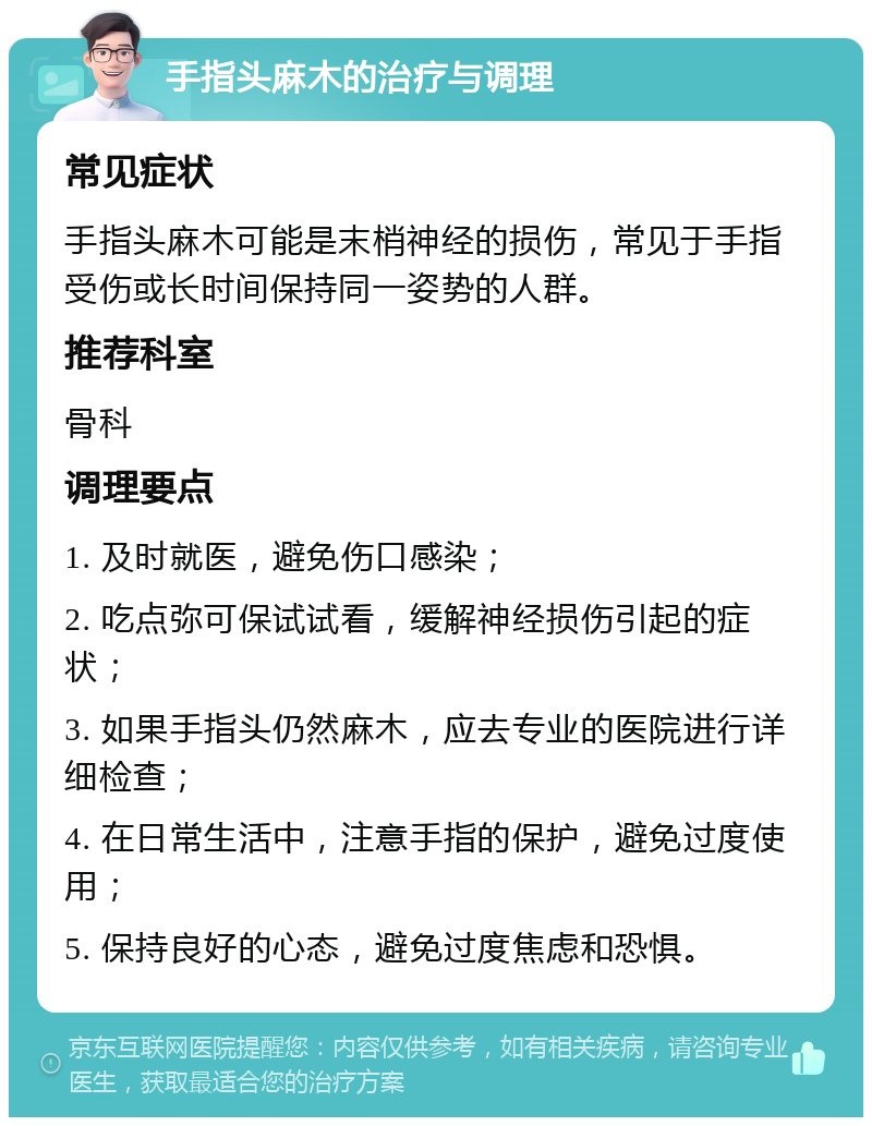 手指头麻木的治疗与调理 常见症状 手指头麻木可能是末梢神经的损伤，常见于手指受伤或长时间保持同一姿势的人群。 推荐科室 骨科 调理要点 1. 及时就医，避免伤口感染； 2. 吃点弥可保试试看，缓解神经损伤引起的症状； 3. 如果手指头仍然麻木，应去专业的医院进行详细检查； 4. 在日常生活中，注意手指的保护，避免过度使用； 5. 保持良好的心态，避免过度焦虑和恐惧。