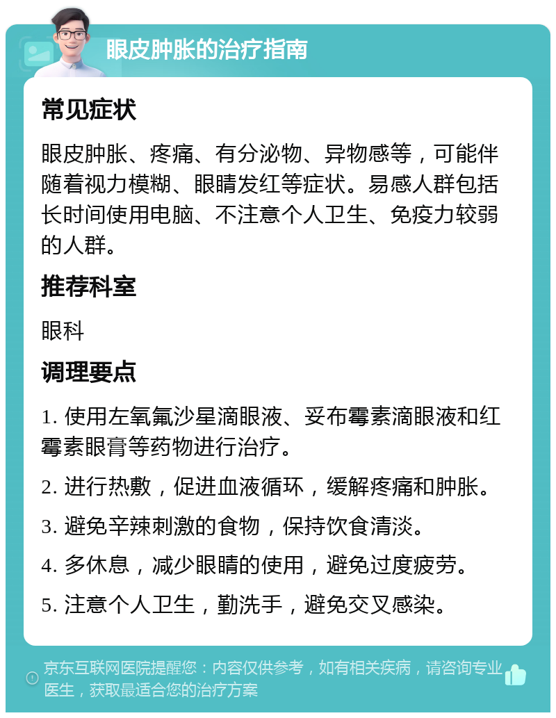 眼皮肿胀的治疗指南 常见症状 眼皮肿胀、疼痛、有分泌物、异物感等，可能伴随着视力模糊、眼睛发红等症状。易感人群包括长时间使用电脑、不注意个人卫生、免疫力较弱的人群。 推荐科室 眼科 调理要点 1. 使用左氧氟沙星滴眼液、妥布霉素滴眼液和红霉素眼膏等药物进行治疗。 2. 进行热敷，促进血液循环，缓解疼痛和肿胀。 3. 避免辛辣刺激的食物，保持饮食清淡。 4. 多休息，减少眼睛的使用，避免过度疲劳。 5. 注意个人卫生，勤洗手，避免交叉感染。