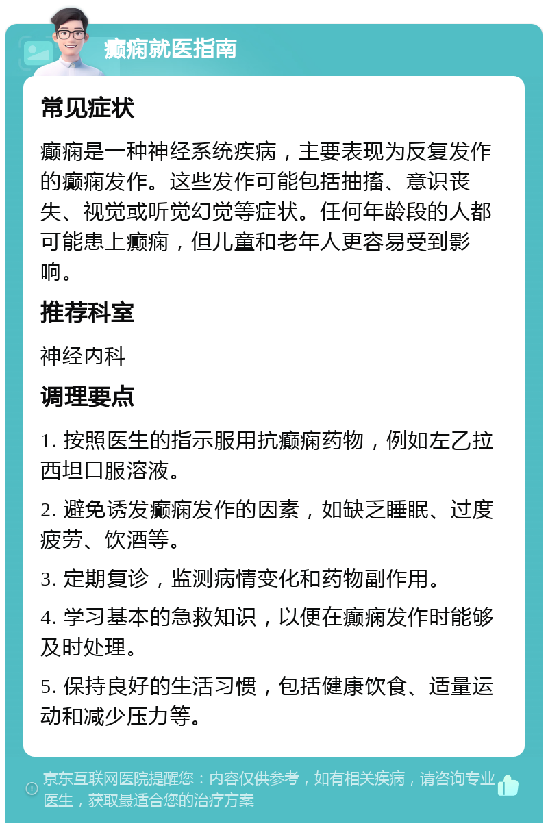 癫痫就医指南 常见症状 癫痫是一种神经系统疾病，主要表现为反复发作的癫痫发作。这些发作可能包括抽搐、意识丧失、视觉或听觉幻觉等症状。任何年龄段的人都可能患上癫痫，但儿童和老年人更容易受到影响。 推荐科室 神经内科 调理要点 1. 按照医生的指示服用抗癫痫药物，例如左乙拉西坦口服溶液。 2. 避免诱发癫痫发作的因素，如缺乏睡眠、过度疲劳、饮酒等。 3. 定期复诊，监测病情变化和药物副作用。 4. 学习基本的急救知识，以便在癫痫发作时能够及时处理。 5. 保持良好的生活习惯，包括健康饮食、适量运动和减少压力等。