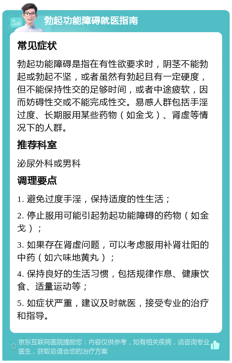 勃起功能障碍就医指南 常见症状 勃起功能障碍是指在有性欲要求时，阴茎不能勃起或勃起不坚，或者虽然有勃起且有一定硬度，但不能保持性交的足够时间，或者中途疲软，因而妨碍性交或不能完成性交。易感人群包括手淫过度、长期服用某些药物（如金戈）、肾虚等情况下的人群。 推荐科室 泌尿外科或男科 调理要点 1. 避免过度手淫，保持适度的性生活； 2. 停止服用可能引起勃起功能障碍的药物（如金戈）； 3. 如果存在肾虚问题，可以考虑服用补肾壮阳的中药（如六味地黄丸）； 4. 保持良好的生活习惯，包括规律作息、健康饮食、适量运动等； 5. 如症状严重，建议及时就医，接受专业的治疗和指导。