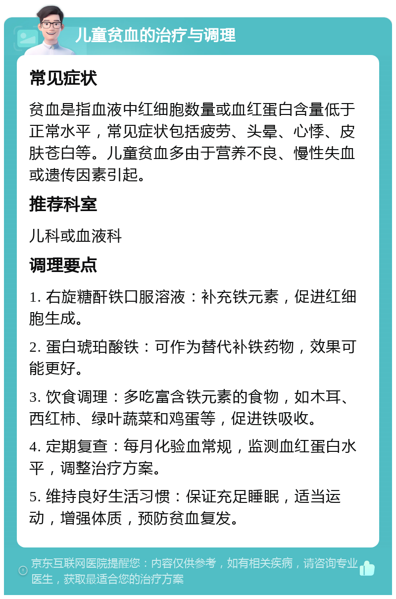 儿童贫血的治疗与调理 常见症状 贫血是指血液中红细胞数量或血红蛋白含量低于正常水平，常见症状包括疲劳、头晕、心悸、皮肤苍白等。儿童贫血多由于营养不良、慢性失血或遗传因素引起。 推荐科室 儿科或血液科 调理要点 1. 右旋糖酐铁口服溶液：补充铁元素，促进红细胞生成。 2. 蛋白琥珀酸铁：可作为替代补铁药物，效果可能更好。 3. 饮食调理：多吃富含铁元素的食物，如木耳、西红柿、绿叶蔬菜和鸡蛋等，促进铁吸收。 4. 定期复查：每月化验血常规，监测血红蛋白水平，调整治疗方案。 5. 维持良好生活习惯：保证充足睡眠，适当运动，增强体质，预防贫血复发。