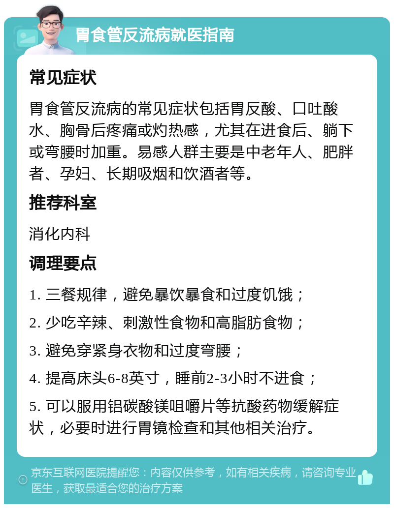 胃食管反流病就医指南 常见症状 胃食管反流病的常见症状包括胃反酸、口吐酸水、胸骨后疼痛或灼热感，尤其在进食后、躺下或弯腰时加重。易感人群主要是中老年人、肥胖者、孕妇、长期吸烟和饮酒者等。 推荐科室 消化内科 调理要点 1. 三餐规律，避免暴饮暴食和过度饥饿； 2. 少吃辛辣、刺激性食物和高脂肪食物； 3. 避免穿紧身衣物和过度弯腰； 4. 提高床头6-8英寸，睡前2-3小时不进食； 5. 可以服用铝碳酸镁咀嚼片等抗酸药物缓解症状，必要时进行胃镜检查和其他相关治疗。