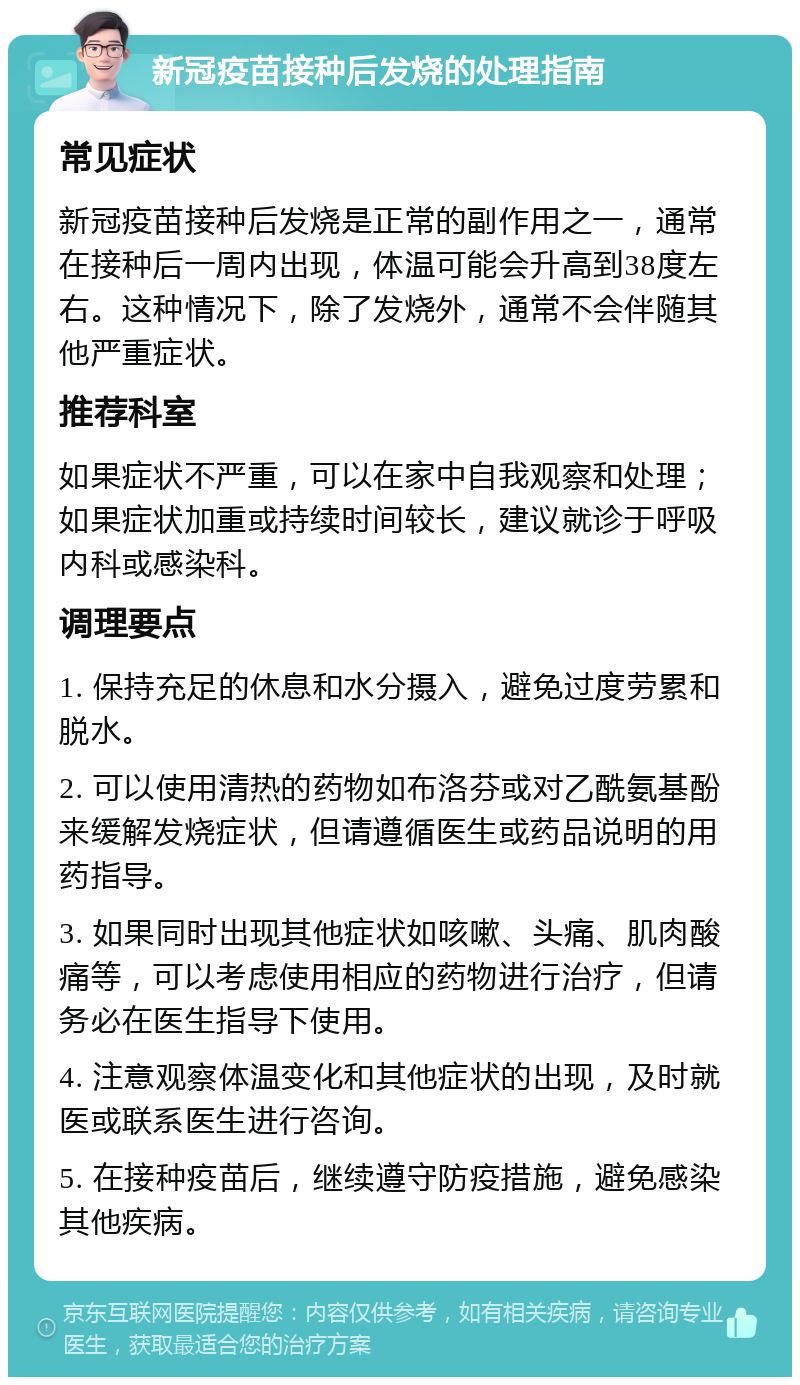 新冠疫苗接种后发烧的处理指南 常见症状 新冠疫苗接种后发烧是正常的副作用之一，通常在接种后一周内出现，体温可能会升高到38度左右。这种情况下，除了发烧外，通常不会伴随其他严重症状。 推荐科室 如果症状不严重，可以在家中自我观察和处理；如果症状加重或持续时间较长，建议就诊于呼吸内科或感染科。 调理要点 1. 保持充足的休息和水分摄入，避免过度劳累和脱水。 2. 可以使用清热的药物如布洛芬或对乙酰氨基酚来缓解发烧症状，但请遵循医生或药品说明的用药指导。 3. 如果同时出现其他症状如咳嗽、头痛、肌肉酸痛等，可以考虑使用相应的药物进行治疗，但请务必在医生指导下使用。 4. 注意观察体温变化和其他症状的出现，及时就医或联系医生进行咨询。 5. 在接种疫苗后，继续遵守防疫措施，避免感染其他疾病。