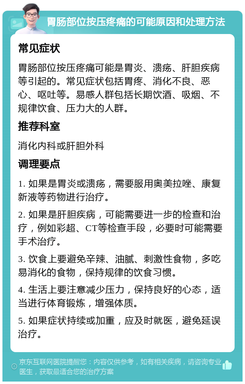 胃肠部位按压疼痛的可能原因和处理方法 常见症状 胃肠部位按压疼痛可能是胃炎、溃疡、肝胆疾病等引起的。常见症状包括胃疼、消化不良、恶心、呕吐等。易感人群包括长期饮酒、吸烟、不规律饮食、压力大的人群。 推荐科室 消化内科或肝胆外科 调理要点 1. 如果是胃炎或溃疡，需要服用奥美拉唑、康复新液等药物进行治疗。 2. 如果是肝胆疾病，可能需要进一步的检查和治疗，例如彩超、CT等检查手段，必要时可能需要手术治疗。 3. 饮食上要避免辛辣、油腻、刺激性食物，多吃易消化的食物，保持规律的饮食习惯。 4. 生活上要注意减少压力，保持良好的心态，适当进行体育锻炼，增强体质。 5. 如果症状持续或加重，应及时就医，避免延误治疗。