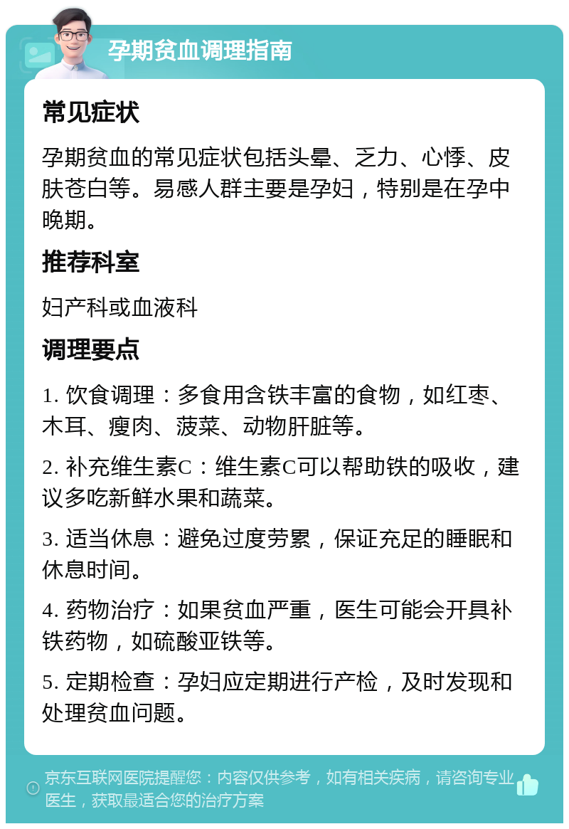 孕期贫血调理指南 常见症状 孕期贫血的常见症状包括头晕、乏力、心悸、皮肤苍白等。易感人群主要是孕妇，特别是在孕中晚期。 推荐科室 妇产科或血液科 调理要点 1. 饮食调理：多食用含铁丰富的食物，如红枣、木耳、瘦肉、菠菜、动物肝脏等。 2. 补充维生素C：维生素C可以帮助铁的吸收，建议多吃新鲜水果和蔬菜。 3. 适当休息：避免过度劳累，保证充足的睡眠和休息时间。 4. 药物治疗：如果贫血严重，医生可能会开具补铁药物，如硫酸亚铁等。 5. 定期检查：孕妇应定期进行产检，及时发现和处理贫血问题。