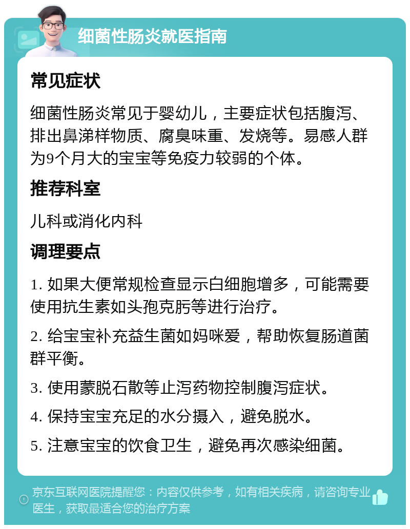 细菌性肠炎就医指南 常见症状 细菌性肠炎常见于婴幼儿，主要症状包括腹泻、排出鼻涕样物质、腐臭味重、发烧等。易感人群为9个月大的宝宝等免疫力较弱的个体。 推荐科室 儿科或消化内科 调理要点 1. 如果大便常规检查显示白细胞增多，可能需要使用抗生素如头孢克肟等进行治疗。 2. 给宝宝补充益生菌如妈咪爱，帮助恢复肠道菌群平衡。 3. 使用蒙脱石散等止泻药物控制腹泻症状。 4. 保持宝宝充足的水分摄入，避免脱水。 5. 注意宝宝的饮食卫生，避免再次感染细菌。