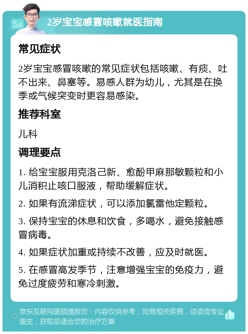 2岁宝宝感冒咳嗽就医指南 常见症状 2岁宝宝感冒咳嗽的常见症状包括咳嗽、有痰、吐不出来、鼻塞等。易感人群为幼儿，尤其是在换季或气候突变时更容易感染。 推荐科室 儿科 调理要点 1. 给宝宝服用克洛己新、愈酚甲麻那敏颗粒和小儿消积止咳口服液，帮助缓解症状。 2. 如果有流涕症状，可以添加氯雷他定颗粒。 3. 保持宝宝的休息和饮食，多喝水，避免接触感冒病毒。 4. 如果症状加重或持续不改善，应及时就医。 5. 在感冒高发季节，注意增强宝宝的免疫力，避免过度疲劳和寒冷刺激。