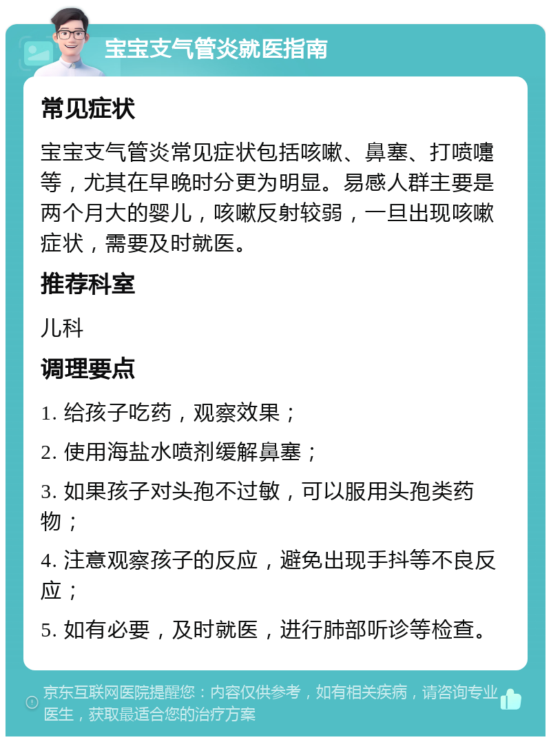 宝宝支气管炎就医指南 常见症状 宝宝支气管炎常见症状包括咳嗽、鼻塞、打喷嚏等，尤其在早晚时分更为明显。易感人群主要是两个月大的婴儿，咳嗽反射较弱，一旦出现咳嗽症状，需要及时就医。 推荐科室 儿科 调理要点 1. 给孩子吃药，观察效果； 2. 使用海盐水喷剂缓解鼻塞； 3. 如果孩子对头孢不过敏，可以服用头孢类药物； 4. 注意观察孩子的反应，避免出现手抖等不良反应； 5. 如有必要，及时就医，进行肺部听诊等检查。