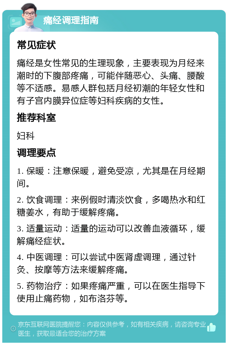 痛经调理指南 常见症状 痛经是女性常见的生理现象，主要表现为月经来潮时的下腹部疼痛，可能伴随恶心、头痛、腰酸等不适感。易感人群包括月经初潮的年轻女性和有子宫内膜异位症等妇科疾病的女性。 推荐科室 妇科 调理要点 1. 保暖：注意保暖，避免受凉，尤其是在月经期间。 2. 饮食调理：来例假时清淡饮食，多喝热水和红糖姜水，有助于缓解疼痛。 3. 适量运动：适量的运动可以改善血液循环，缓解痛经症状。 4. 中医调理：可以尝试中医肾虚调理，通过针灸、按摩等方法来缓解疼痛。 5. 药物治疗：如果疼痛严重，可以在医生指导下使用止痛药物，如布洛芬等。