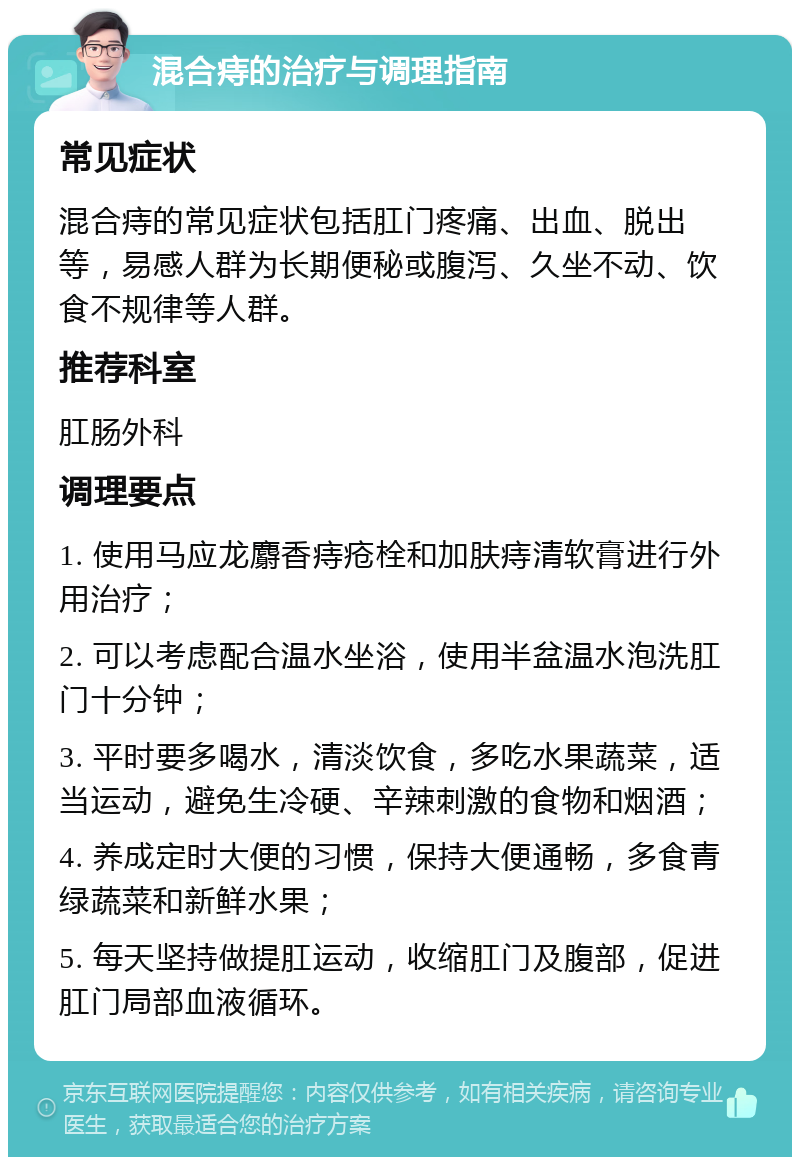 混合痔的治疗与调理指南 常见症状 混合痔的常见症状包括肛门疼痛、出血、脱出等，易感人群为长期便秘或腹泻、久坐不动、饮食不规律等人群。 推荐科室 肛肠外科 调理要点 1. 使用马应龙麝香痔疮栓和加肤痔清软膏进行外用治疗； 2. 可以考虑配合温水坐浴，使用半盆温水泡洗肛门十分钟； 3. 平时要多喝水，清淡饮食，多吃水果蔬菜，适当运动，避免生冷硬、辛辣刺激的食物和烟酒； 4. 养成定时大便的习惯，保持大便通畅，多食青绿蔬菜和新鲜水果； 5. 每天坚持做提肛运动，收缩肛门及腹部，促进肛门局部血液循环。