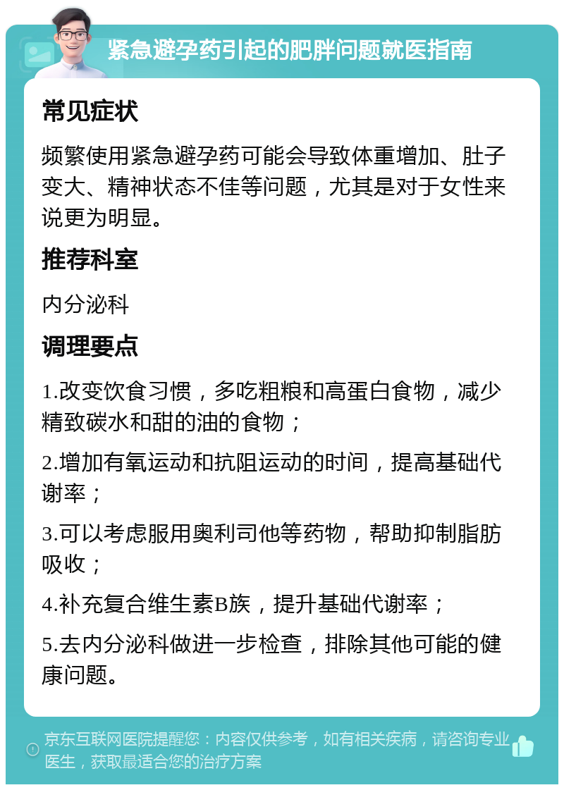 紧急避孕药引起的肥胖问题就医指南 常见症状 频繁使用紧急避孕药可能会导致体重增加、肚子变大、精神状态不佳等问题，尤其是对于女性来说更为明显。 推荐科室 内分泌科 调理要点 1.改变饮食习惯，多吃粗粮和高蛋白食物，减少精致碳水和甜的油的食物； 2.增加有氧运动和抗阻运动的时间，提高基础代谢率； 3.可以考虑服用奥利司他等药物，帮助抑制脂肪吸收； 4.补充复合维生素B族，提升基础代谢率； 5.去内分泌科做进一步检查，排除其他可能的健康问题。