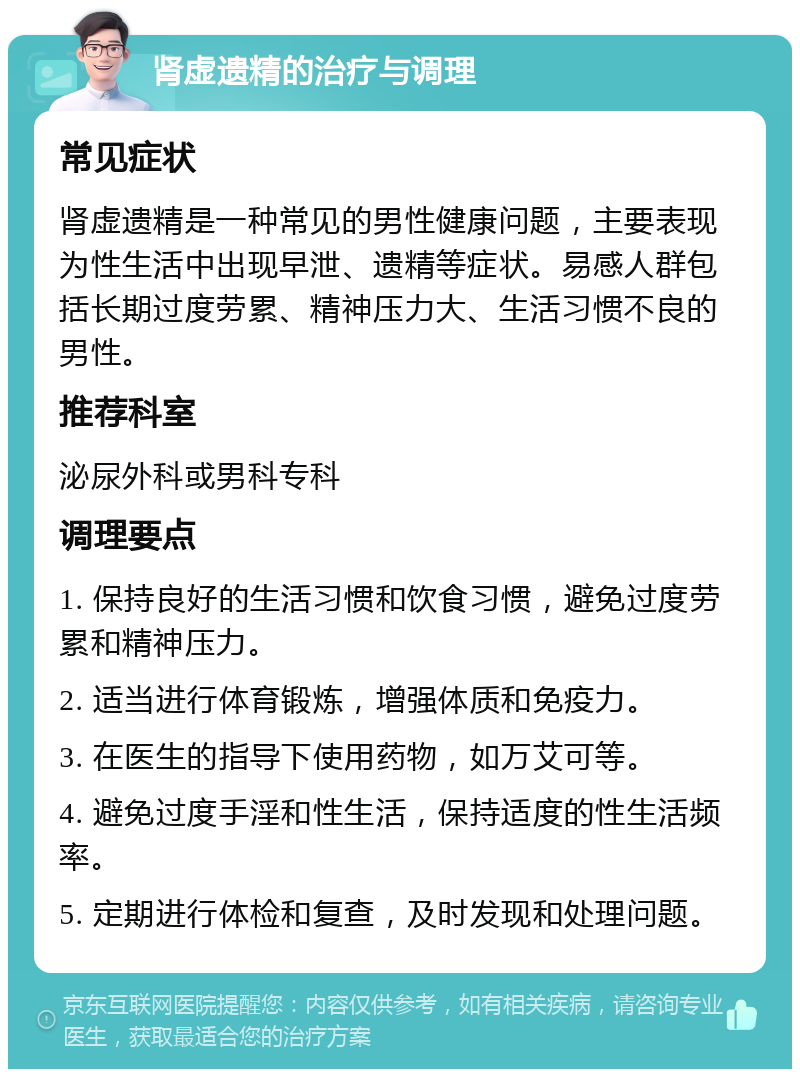 肾虚遗精的治疗与调理 常见症状 肾虚遗精是一种常见的男性健康问题，主要表现为性生活中出现早泄、遗精等症状。易感人群包括长期过度劳累、精神压力大、生活习惯不良的男性。 推荐科室 泌尿外科或男科专科 调理要点 1. 保持良好的生活习惯和饮食习惯，避免过度劳累和精神压力。 2. 适当进行体育锻炼，增强体质和免疫力。 3. 在医生的指导下使用药物，如万艾可等。 4. 避免过度手淫和性生活，保持适度的性生活频率。 5. 定期进行体检和复查，及时发现和处理问题。