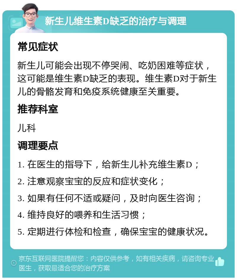 新生儿维生素D缺乏的治疗与调理 常见症状 新生儿可能会出现不停哭闹、吃奶困难等症状，这可能是维生素D缺乏的表现。维生素D对于新生儿的骨骼发育和免疫系统健康至关重要。 推荐科室 儿科 调理要点 1. 在医生的指导下，给新生儿补充维生素D； 2. 注意观察宝宝的反应和症状变化； 3. 如果有任何不适或疑问，及时向医生咨询； 4. 维持良好的喂养和生活习惯； 5. 定期进行体检和检查，确保宝宝的健康状况。