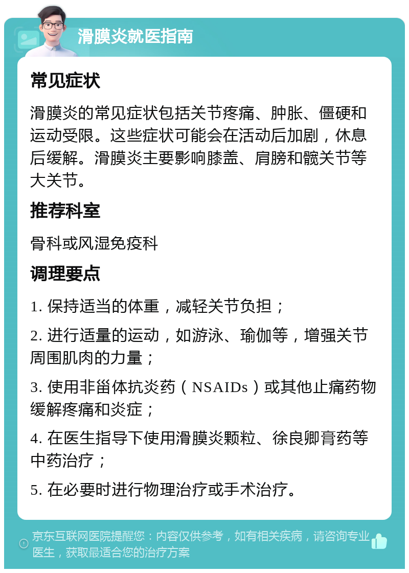 滑膜炎就医指南 常见症状 滑膜炎的常见症状包括关节疼痛、肿胀、僵硬和运动受限。这些症状可能会在活动后加剧，休息后缓解。滑膜炎主要影响膝盖、肩膀和髋关节等大关节。 推荐科室 骨科或风湿免疫科 调理要点 1. 保持适当的体重，减轻关节负担； 2. 进行适量的运动，如游泳、瑜伽等，增强关节周围肌肉的力量； 3. 使用非甾体抗炎药（NSAIDs）或其他止痛药物缓解疼痛和炎症； 4. 在医生指导下使用滑膜炎颗粒、徐良卿膏药等中药治疗； 5. 在必要时进行物理治疗或手术治疗。