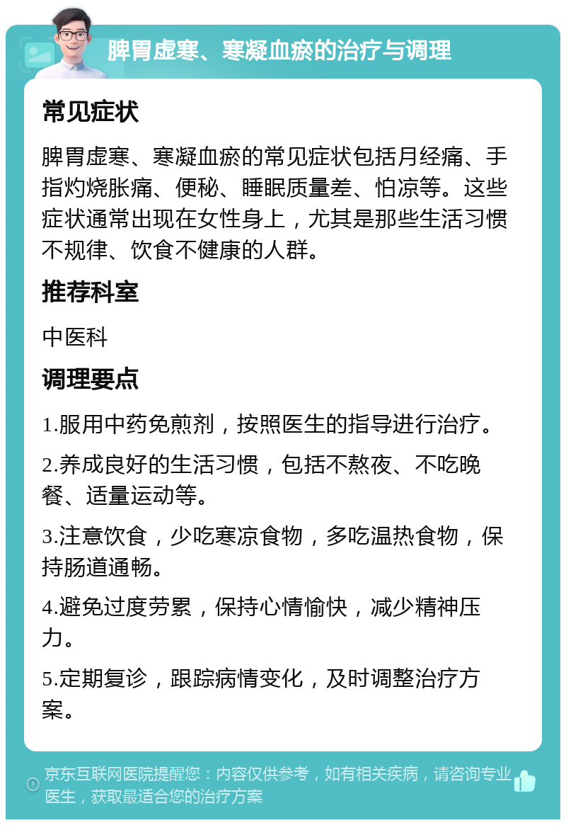 脾胃虚寒、寒凝血瘀的治疗与调理 常见症状 脾胃虚寒、寒凝血瘀的常见症状包括月经痛、手指灼烧胀痛、便秘、睡眠质量差、怕凉等。这些症状通常出现在女性身上，尤其是那些生活习惯不规律、饮食不健康的人群。 推荐科室 中医科 调理要点 1.服用中药免煎剂，按照医生的指导进行治疗。 2.养成良好的生活习惯，包括不熬夜、不吃晚餐、适量运动等。 3.注意饮食，少吃寒凉食物，多吃温热食物，保持肠道通畅。 4.避免过度劳累，保持心情愉快，减少精神压力。 5.定期复诊，跟踪病情变化，及时调整治疗方案。