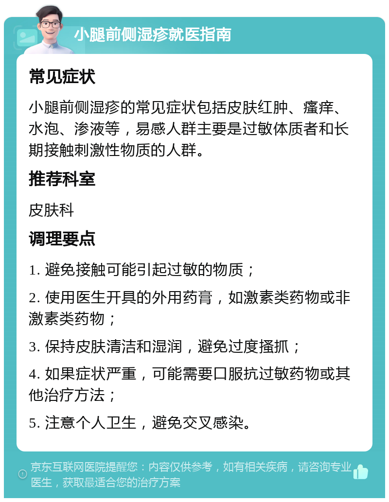 小腿前侧湿疹就医指南 常见症状 小腿前侧湿疹的常见症状包括皮肤红肿、瘙痒、水泡、渗液等，易感人群主要是过敏体质者和长期接触刺激性物质的人群。 推荐科室 皮肤科 调理要点 1. 避免接触可能引起过敏的物质； 2. 使用医生开具的外用药膏，如激素类药物或非激素类药物； 3. 保持皮肤清洁和湿润，避免过度搔抓； 4. 如果症状严重，可能需要口服抗过敏药物或其他治疗方法； 5. 注意个人卫生，避免交叉感染。