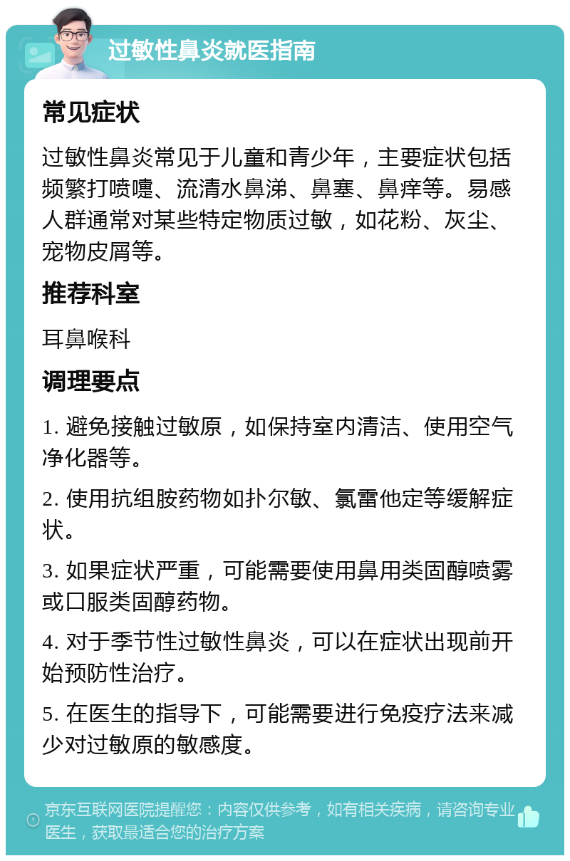 过敏性鼻炎就医指南 常见症状 过敏性鼻炎常见于儿童和青少年，主要症状包括频繁打喷嚏、流清水鼻涕、鼻塞、鼻痒等。易感人群通常对某些特定物质过敏，如花粉、灰尘、宠物皮屑等。 推荐科室 耳鼻喉科 调理要点 1. 避免接触过敏原，如保持室内清洁、使用空气净化器等。 2. 使用抗组胺药物如扑尔敏、氯雷他定等缓解症状。 3. 如果症状严重，可能需要使用鼻用类固醇喷雾或口服类固醇药物。 4. 对于季节性过敏性鼻炎，可以在症状出现前开始预防性治疗。 5. 在医生的指导下，可能需要进行免疫疗法来减少对过敏原的敏感度。