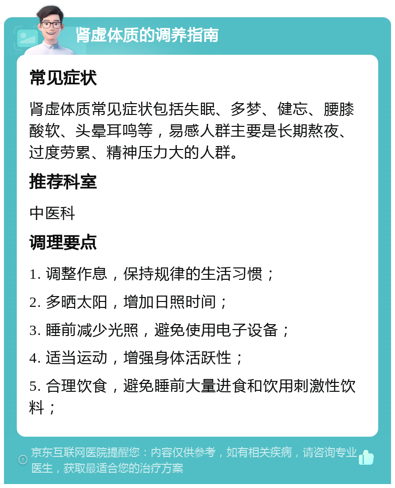 肾虚体质的调养指南 常见症状 肾虚体质常见症状包括失眠、多梦、健忘、腰膝酸软、头晕耳鸣等，易感人群主要是长期熬夜、过度劳累、精神压力大的人群。 推荐科室 中医科 调理要点 1. 调整作息，保持规律的生活习惯； 2. 多晒太阳，增加日照时间； 3. 睡前减少光照，避免使用电子设备； 4. 适当运动，增强身体活跃性； 5. 合理饮食，避免睡前大量进食和饮用刺激性饮料；