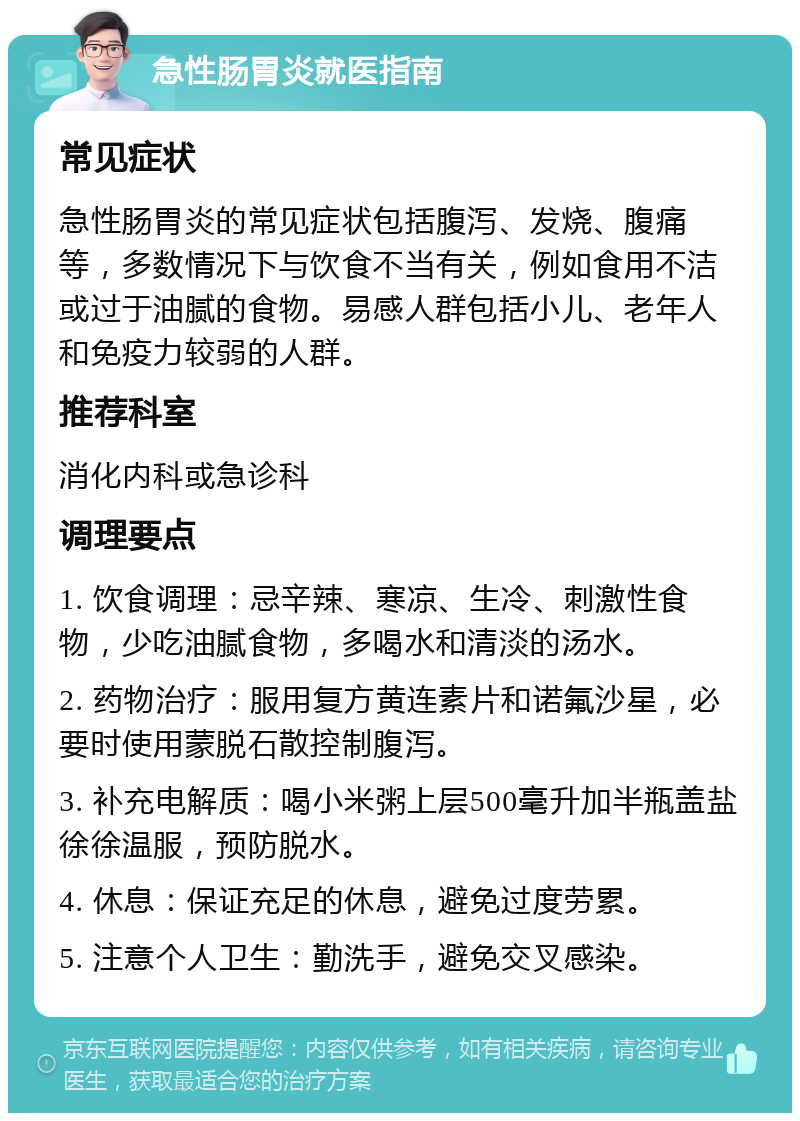 急性肠胃炎就医指南 常见症状 急性肠胃炎的常见症状包括腹泻、发烧、腹痛等，多数情况下与饮食不当有关，例如食用不洁或过于油腻的食物。易感人群包括小儿、老年人和免疫力较弱的人群。 推荐科室 消化内科或急诊科 调理要点 1. 饮食调理：忌辛辣、寒凉、生冷、刺激性食物，少吃油腻食物，多喝水和清淡的汤水。 2. 药物治疗：服用复方黄连素片和诺氟沙星，必要时使用蒙脱石散控制腹泻。 3. 补充电解质：喝小米粥上层500毫升加半瓶盖盐徐徐温服，预防脱水。 4. 休息：保证充足的休息，避免过度劳累。 5. 注意个人卫生：勤洗手，避免交叉感染。