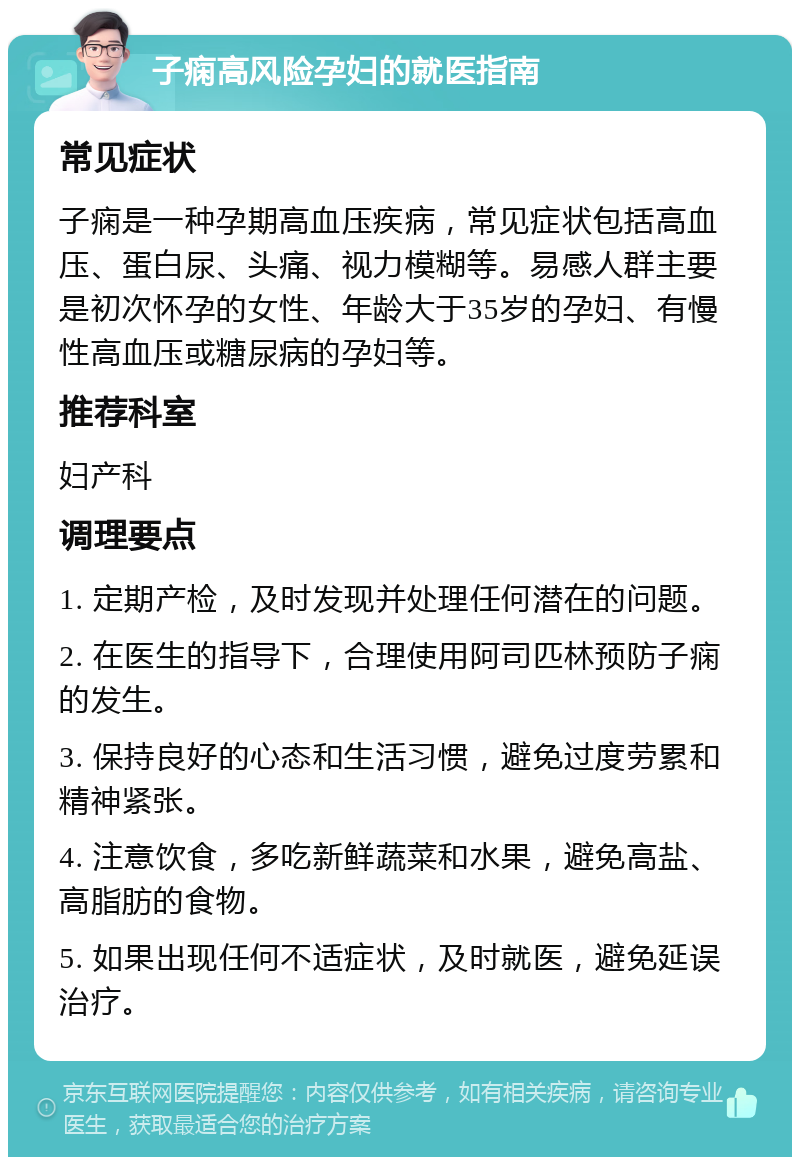 子痫高风险孕妇的就医指南 常见症状 子痫是一种孕期高血压疾病，常见症状包括高血压、蛋白尿、头痛、视力模糊等。易感人群主要是初次怀孕的女性、年龄大于35岁的孕妇、有慢性高血压或糖尿病的孕妇等。 推荐科室 妇产科 调理要点 1. 定期产检，及时发现并处理任何潜在的问题。 2. 在医生的指导下，合理使用阿司匹林预防子痫的发生。 3. 保持良好的心态和生活习惯，避免过度劳累和精神紧张。 4. 注意饮食，多吃新鲜蔬菜和水果，避免高盐、高脂肪的食物。 5. 如果出现任何不适症状，及时就医，避免延误治疗。