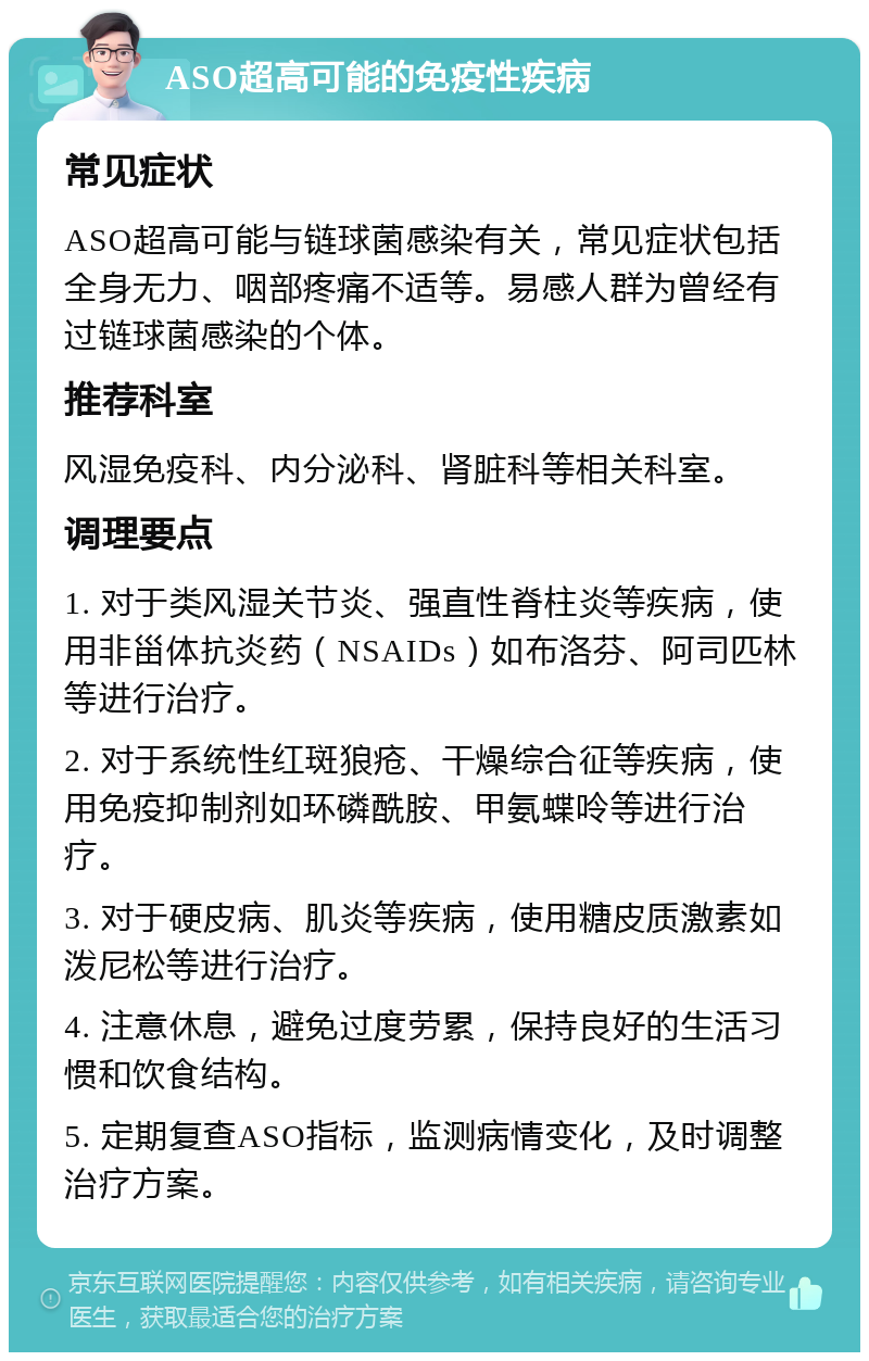 ASO超高可能的免疫性疾病 常见症状 ASO超高可能与链球菌感染有关，常见症状包括全身无力、咽部疼痛不适等。易感人群为曾经有过链球菌感染的个体。 推荐科室 风湿免疫科、内分泌科、肾脏科等相关科室。 调理要点 1. 对于类风湿关节炎、强直性脊柱炎等疾病，使用非甾体抗炎药（NSAIDs）如布洛芬、阿司匹林等进行治疗。 2. 对于系统性红斑狼疮、干燥综合征等疾病，使用免疫抑制剂如环磷酰胺、甲氨蝶呤等进行治疗。 3. 对于硬皮病、肌炎等疾病，使用糖皮质激素如泼尼松等进行治疗。 4. 注意休息，避免过度劳累，保持良好的生活习惯和饮食结构。 5. 定期复查ASO指标，监测病情变化，及时调整治疗方案。