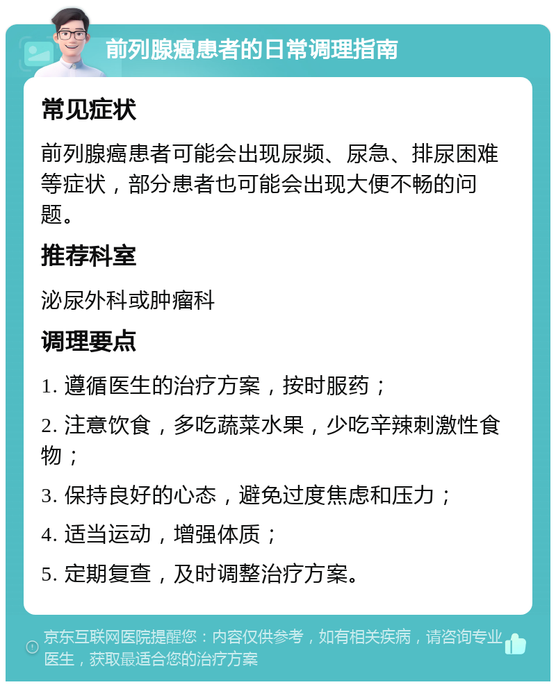 前列腺癌患者的日常调理指南 常见症状 前列腺癌患者可能会出现尿频、尿急、排尿困难等症状，部分患者也可能会出现大便不畅的问题。 推荐科室 泌尿外科或肿瘤科 调理要点 1. 遵循医生的治疗方案，按时服药； 2. 注意饮食，多吃蔬菜水果，少吃辛辣刺激性食物； 3. 保持良好的心态，避免过度焦虑和压力； 4. 适当运动，增强体质； 5. 定期复查，及时调整治疗方案。