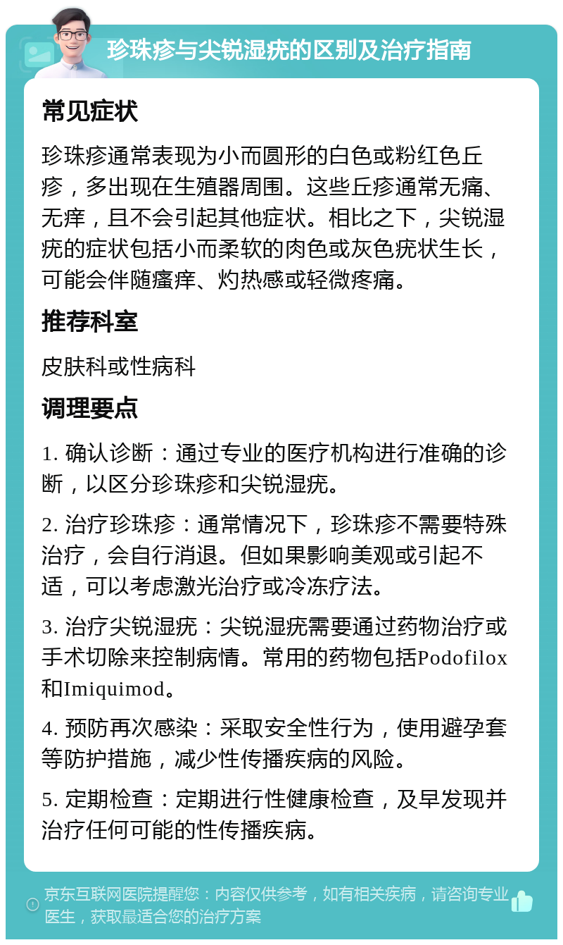 珍珠疹与尖锐湿疣的区别及治疗指南 常见症状 珍珠疹通常表现为小而圆形的白色或粉红色丘疹，多出现在生殖器周围。这些丘疹通常无痛、无痒，且不会引起其他症状。相比之下，尖锐湿疣的症状包括小而柔软的肉色或灰色疣状生长，可能会伴随瘙痒、灼热感或轻微疼痛。 推荐科室 皮肤科或性病科 调理要点 1. 确认诊断：通过专业的医疗机构进行准确的诊断，以区分珍珠疹和尖锐湿疣。 2. 治疗珍珠疹：通常情况下，珍珠疹不需要特殊治疗，会自行消退。但如果影响美观或引起不适，可以考虑激光治疗或冷冻疗法。 3. 治疗尖锐湿疣：尖锐湿疣需要通过药物治疗或手术切除来控制病情。常用的药物包括Podofilox和Imiquimod。 4. 预防再次感染：采取安全性行为，使用避孕套等防护措施，减少性传播疾病的风险。 5. 定期检查：定期进行性健康检查，及早发现并治疗任何可能的性传播疾病。