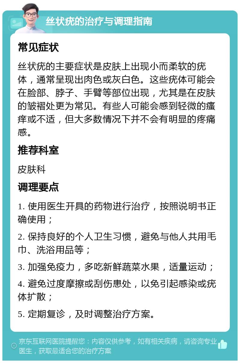 丝状疣的治疗与调理指南 常见症状 丝状疣的主要症状是皮肤上出现小而柔软的疣体，通常呈现出肉色或灰白色。这些疣体可能会在脸部、脖子、手臂等部位出现，尤其是在皮肤的皱褶处更为常见。有些人可能会感到轻微的瘙痒或不适，但大多数情况下并不会有明显的疼痛感。 推荐科室 皮肤科 调理要点 1. 使用医生开具的药物进行治疗，按照说明书正确使用； 2. 保持良好的个人卫生习惯，避免与他人共用毛巾、洗浴用品等； 3. 加强免疫力，多吃新鲜蔬菜水果，适量运动； 4. 避免过度摩擦或刮伤患处，以免引起感染或疣体扩散； 5. 定期复诊，及时调整治疗方案。