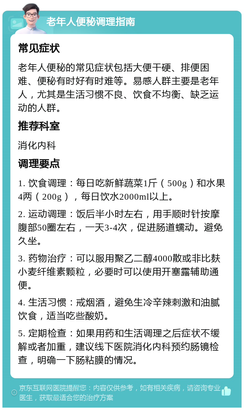 老年人便秘调理指南 常见症状 老年人便秘的常见症状包括大便干硬、排便困难、便秘有时好有时难等。易感人群主要是老年人，尤其是生活习惯不良、饮食不均衡、缺乏运动的人群。 推荐科室 消化内科 调理要点 1. 饮食调理：每日吃新鲜蔬菜1斤（500g）和水果4两（200g），每日饮水2000ml以上。 2. 运动调理：饭后半小时左右，用手顺时针按摩腹部50圈左右，一天3-4次，促进肠道蠕动。避免久坐。 3. 药物治疗：可以服用聚乙二醇4000散或非比麸小麦纤维素颗粒，必要时可以使用开塞露辅助通便。 4. 生活习惯：戒烟酒，避免生冷辛辣刺激和油腻饮食，适当吃些酸奶。 5. 定期检查：如果用药和生活调理之后症状不缓解或者加重，建议线下医院消化内科预约肠镜检查，明确一下肠粘膜的情况。