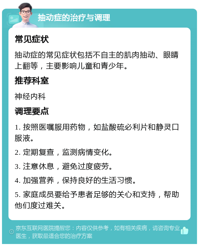 抽动症的治疗与调理 常见症状 抽动症的常见症状包括不自主的肌肉抽动、眼睛上翻等，主要影响儿童和青少年。 推荐科室 神经内科 调理要点 1. 按照医嘱服用药物，如盐酸硫必利片和静灵口服液。 2. 定期复查，监测病情变化。 3. 注意休息，避免过度疲劳。 4. 加强营养，保持良好的生活习惯。 5. 家庭成员要给予患者足够的关心和支持，帮助他们度过难关。