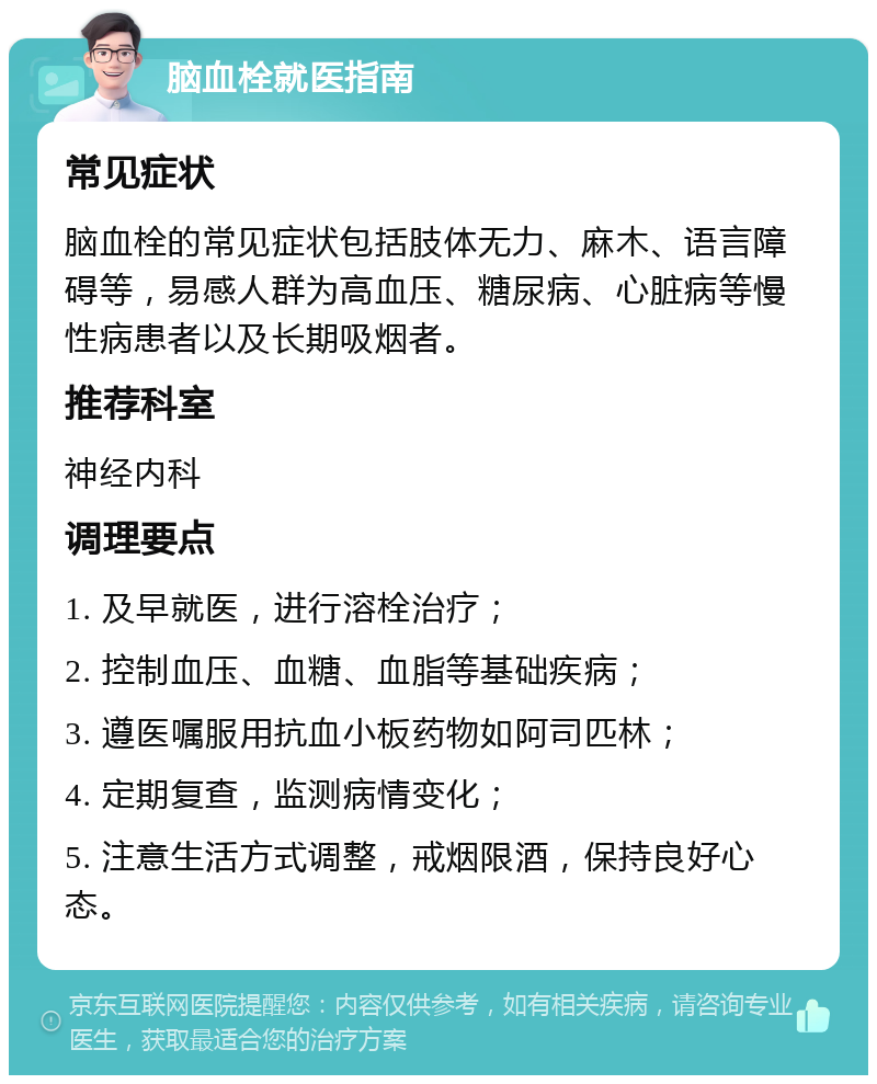 脑血栓就医指南 常见症状 脑血栓的常见症状包括肢体无力、麻木、语言障碍等，易感人群为高血压、糖尿病、心脏病等慢性病患者以及长期吸烟者。 推荐科室 神经内科 调理要点 1. 及早就医，进行溶栓治疗； 2. 控制血压、血糖、血脂等基础疾病； 3. 遵医嘱服用抗血小板药物如阿司匹林； 4. 定期复查，监测病情变化； 5. 注意生活方式调整，戒烟限酒，保持良好心态。