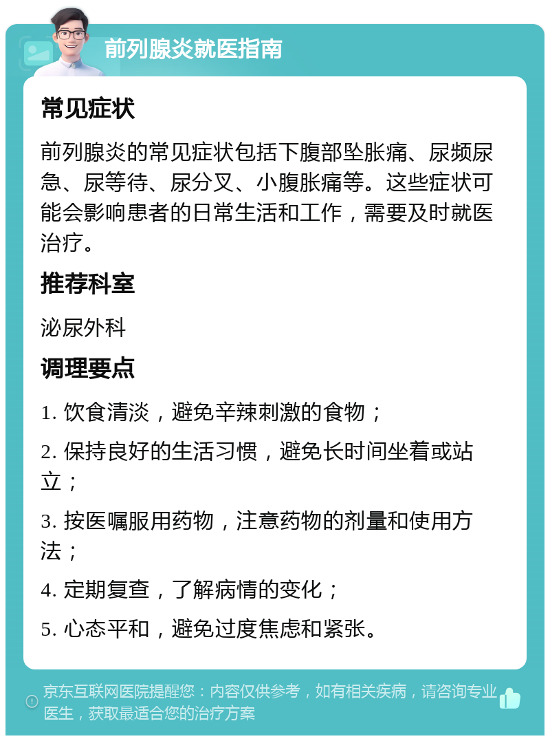 前列腺炎就医指南 常见症状 前列腺炎的常见症状包括下腹部坠胀痛、尿频尿急、尿等待、尿分叉、小腹胀痛等。这些症状可能会影响患者的日常生活和工作，需要及时就医治疗。 推荐科室 泌尿外科 调理要点 1. 饮食清淡，避免辛辣刺激的食物； 2. 保持良好的生活习惯，避免长时间坐着或站立； 3. 按医嘱服用药物，注意药物的剂量和使用方法； 4. 定期复查，了解病情的变化； 5. 心态平和，避免过度焦虑和紧张。