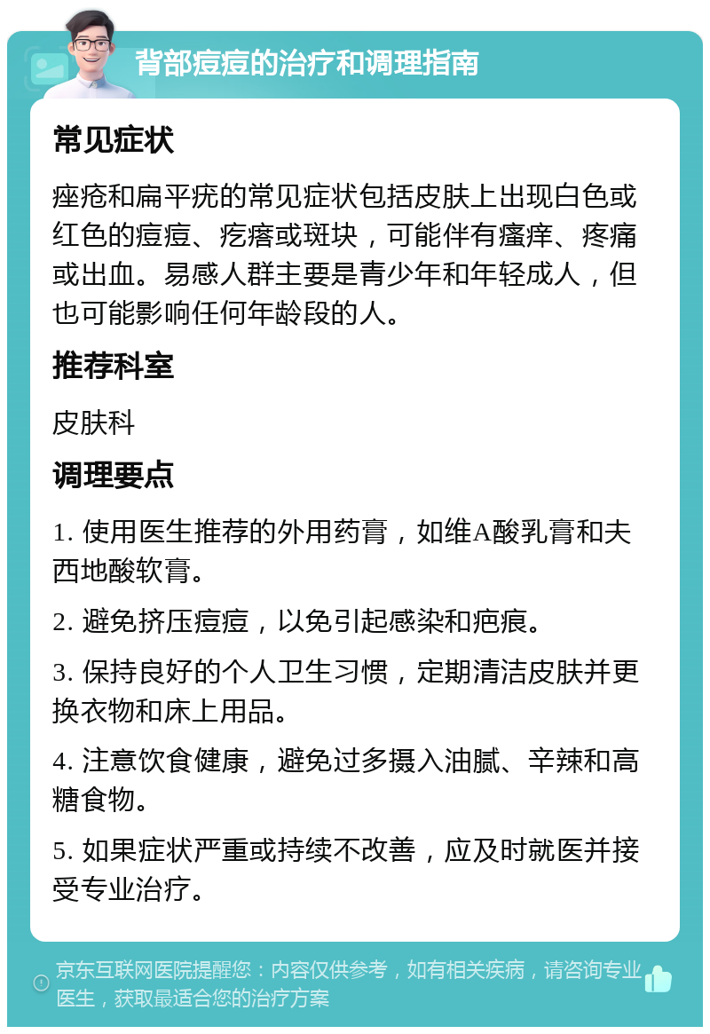 背部痘痘的治疗和调理指南 常见症状 痤疮和扁平疣的常见症状包括皮肤上出现白色或红色的痘痘、疙瘩或斑块，可能伴有瘙痒、疼痛或出血。易感人群主要是青少年和年轻成人，但也可能影响任何年龄段的人。 推荐科室 皮肤科 调理要点 1. 使用医生推荐的外用药膏，如维A酸乳膏和夫西地酸软膏。 2. 避免挤压痘痘，以免引起感染和疤痕。 3. 保持良好的个人卫生习惯，定期清洁皮肤并更换衣物和床上用品。 4. 注意饮食健康，避免过多摄入油腻、辛辣和高糖食物。 5. 如果症状严重或持续不改善，应及时就医并接受专业治疗。