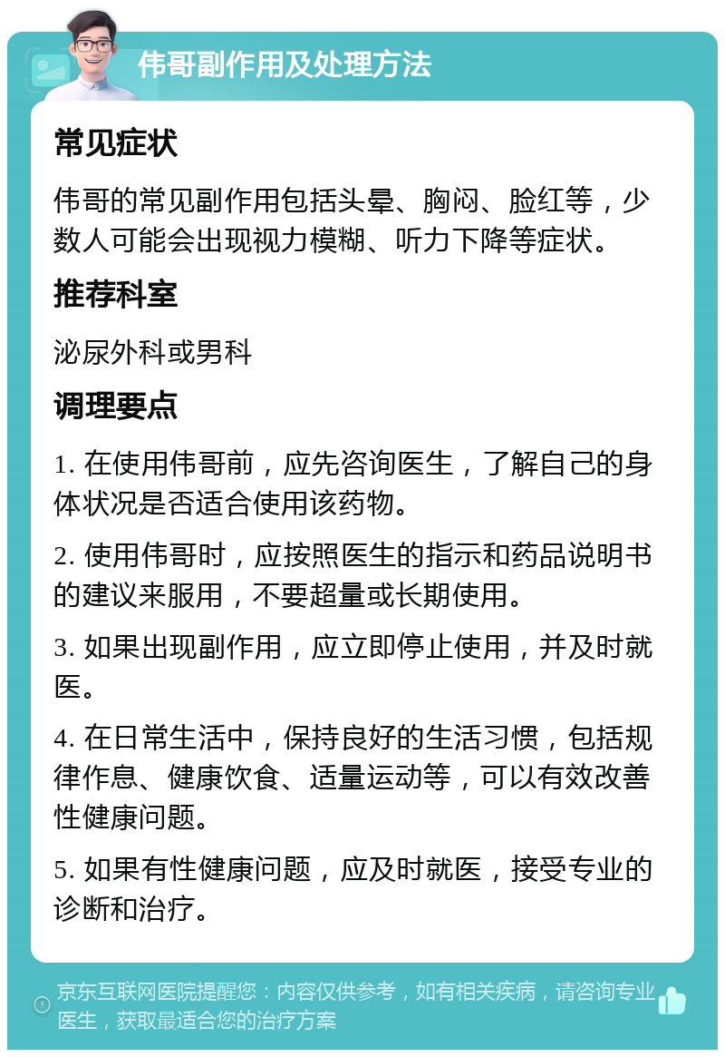 伟哥副作用及处理方法 常见症状 伟哥的常见副作用包括头晕、胸闷、脸红等，少数人可能会出现视力模糊、听力下降等症状。 推荐科室 泌尿外科或男科 调理要点 1. 在使用伟哥前，应先咨询医生，了解自己的身体状况是否适合使用该药物。 2. 使用伟哥时，应按照医生的指示和药品说明书的建议来服用，不要超量或长期使用。 3. 如果出现副作用，应立即停止使用，并及时就医。 4. 在日常生活中，保持良好的生活习惯，包括规律作息、健康饮食、适量运动等，可以有效改善性健康问题。 5. 如果有性健康问题，应及时就医，接受专业的诊断和治疗。