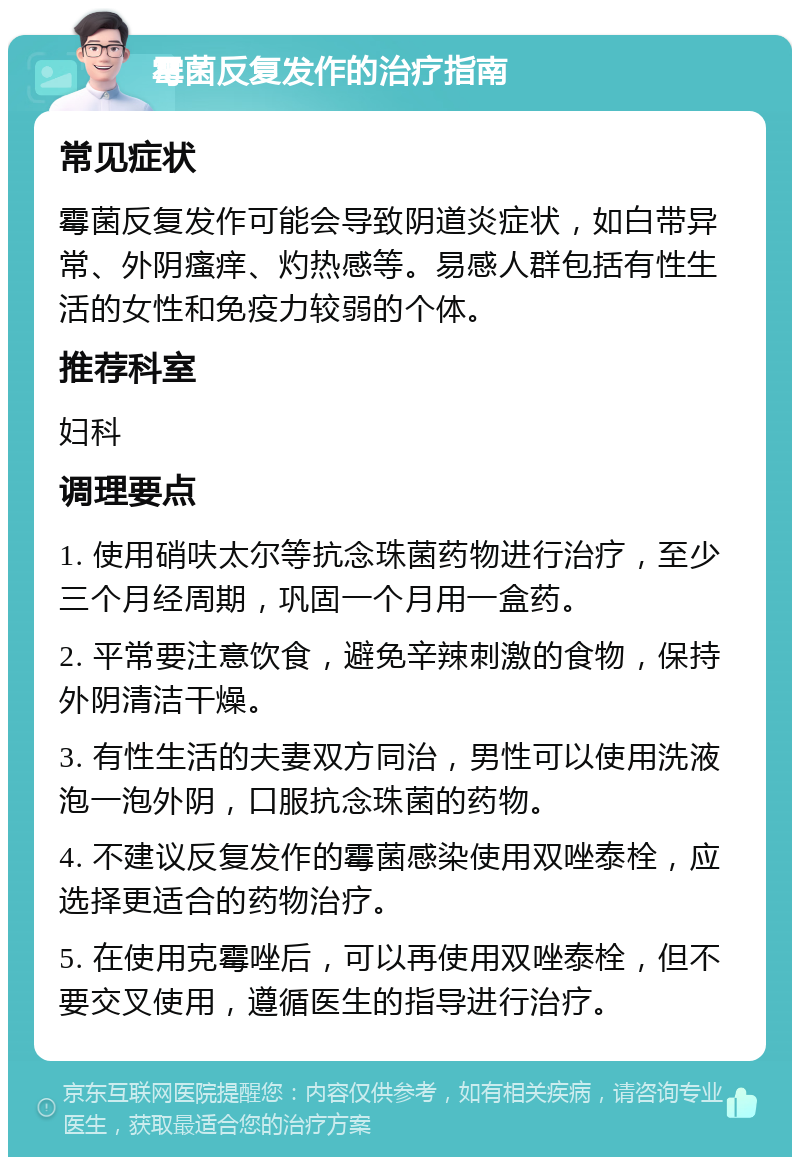 霉菌反复发作的治疗指南 常见症状 霉菌反复发作可能会导致阴道炎症状，如白带异常、外阴瘙痒、灼热感等。易感人群包括有性生活的女性和免疫力较弱的个体。 推荐科室 妇科 调理要点 1. 使用硝呋太尔等抗念珠菌药物进行治疗，至少三个月经周期，巩固一个月用一盒药。 2. 平常要注意饮食，避免辛辣刺激的食物，保持外阴清洁干燥。 3. 有性生活的夫妻双方同治，男性可以使用洗液泡一泡外阴，口服抗念珠菌的药物。 4. 不建议反复发作的霉菌感染使用双唑泰栓，应选择更适合的药物治疗。 5. 在使用克霉唑后，可以再使用双唑泰栓，但不要交叉使用，遵循医生的指导进行治疗。